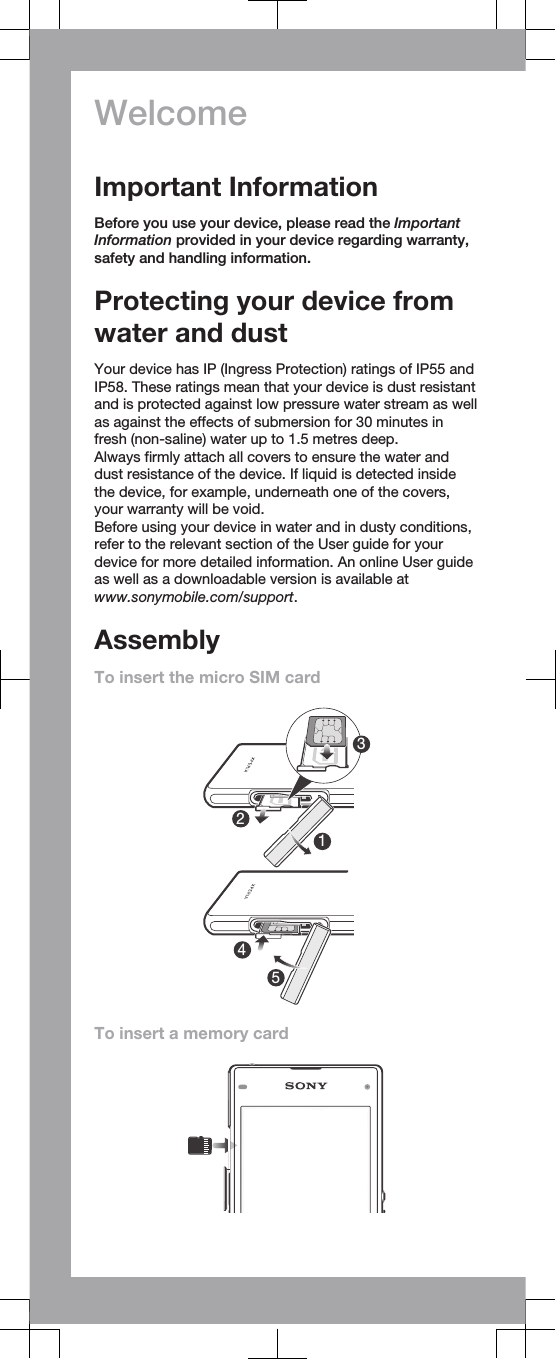 WelcomeImportant InformationBefore you use your device, please read the ImportantInformation provided in your device regarding warranty,safety and handling information.Protecting your device fromwater and dustYour device has IP (Ingress Protection) ratings of IP55 andIP58. These ratings mean that your device is dust resistantand is protected against low pressure water stream as wellas against the effects of submersion for 30 minutes infresh (non-saline) water up to 1.5 metres deep.Always firmly attach all covers to ensure the water anddust resistance of the device. If liquid is detected insidethe device, for example, underneath one of the covers,your warranty will be void.Before using your device in water and in dusty conditions,refer to the relevant section of the User guide for yourdevice for more detailed information. An online User guideas well as a downloadable version is available atwww.sonymobile.com/support.AssemblyTo insert the micro SIM card24315To insert a memory card