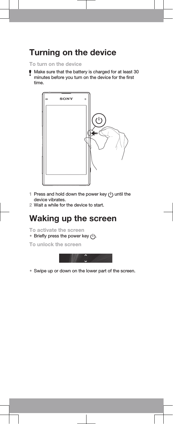 Turning on the deviceTo turn on the deviceMake sure that the battery is charged for at least 30minutes before you turn on the device for the firsttime.1Press and hold down the power key   until thedevice vibrates.2Wait a while for the device to start.Waking up the screenTo activate the screen•Briefly press the power key  .To unlock the screen•Swipe up or down on the lower part of the screen.