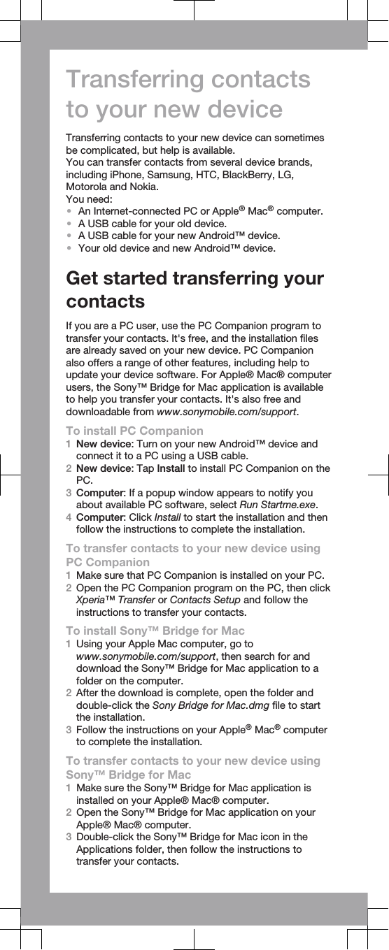 Transferring contactsto your new deviceTransferring contacts to your new device can sometimesbe complicated, but help is available.You can transfer contacts from several device brands,including iPhone, Samsung, HTC, BlackBerry, LG,Motorola and Nokia.You need:•An Internet-connected PC or Apple® Mac® computer.•A USB cable for your old device.•A USB cable for your new Android™ device.•Your old device and new Android™ device.Get started transferring yourcontactsIf you are a PC user, use the PC Companion program totransfer your contacts. It&apos;s free, and the installation filesare already saved on your new device. PC Companionalso offers a range of other features, including help toupdate your device software. For Apple® Mac® computerusers, the Sony™ Bridge for Mac application is availableto help you transfer your contacts. It&apos;s also free anddownloadable from www.sonymobile.com/support.To install PC Companion1New device: Turn on your new Android™ device andconnect it to a PC using a USB cable.2New device: Tap Install to install PC Companion on thePC.3Computer: If a popup window appears to notify youabout available PC software, select Run Startme.exe.4Computer: Click Install to start the installation and thenfollow the instructions to complete the installation.To transfer contacts to your new device usingPC Companion1Make sure that PC Companion is installed on your PC.2Open the PC Companion program on the PC, then clickXperia™ Transfer or Contacts Setup and follow theinstructions to transfer your contacts.To install Sony™ Bridge for Mac1Using your Apple Mac computer, go towww.sonymobile.com/support, then search for anddownload the Sony™ Bridge for Mac application to afolder on the computer.2After the download is complete, open the folder anddouble-click the Sony Bridge for Mac.dmg file to startthe installation.3Follow the instructions on your Apple® Mac® computerto complete the installation.To transfer contacts to your new device usingSony™ Bridge for Mac1Make sure the Sony™ Bridge for Mac application isinstalled on your Apple® Mac® computer.2Open the Sony™ Bridge for Mac application on yourApple® Mac® computer.3Double-click the Sony™ Bridge for Mac icon in theApplications folder, then follow the instructions totransfer your contacts.