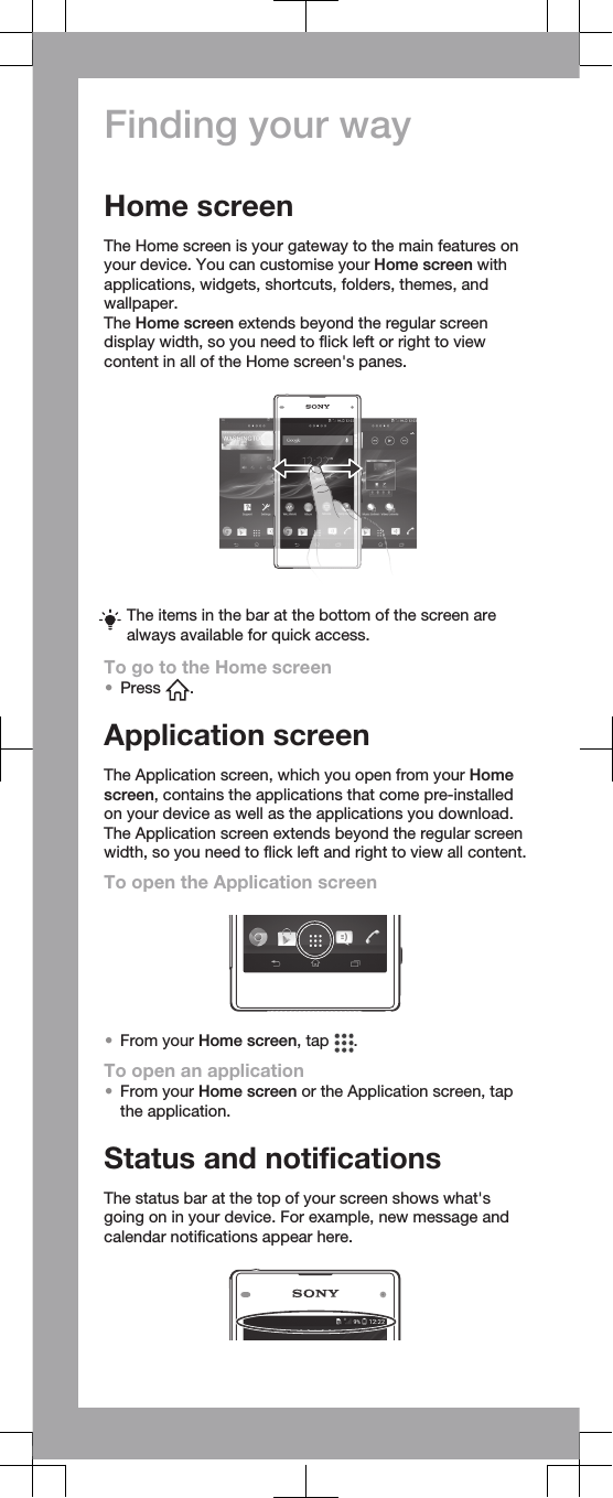 Finding your wayHome screenThe Home screen is your gateway to the main features onyour device. You can customise your Home screen withapplications, widgets, shortcuts, folders, themes, andwallpaper.The Home screen extends beyond the regular screendisplay width, so you need to flick left or right to viewcontent in all of the Home screen&apos;s panes.The items in the bar at the bottom of the screen arealways available for quick access.To go to the Home screen•Press  .Application screenThe Application screen, which you open from your Homescreen, contains the applications that come pre-installedon your device as well as the applications you download.The Application screen extends beyond the regular screenwidth, so you need to flick left and right to view all content.To open the Application screen•From your Home screen, tap  .To open an application•From your Home screen or the Application screen, tapthe application.Status and notificationsThe status bar at the top of your screen shows what&apos;sgoing on in your device. For example, new message andcalendar notifications appear here.