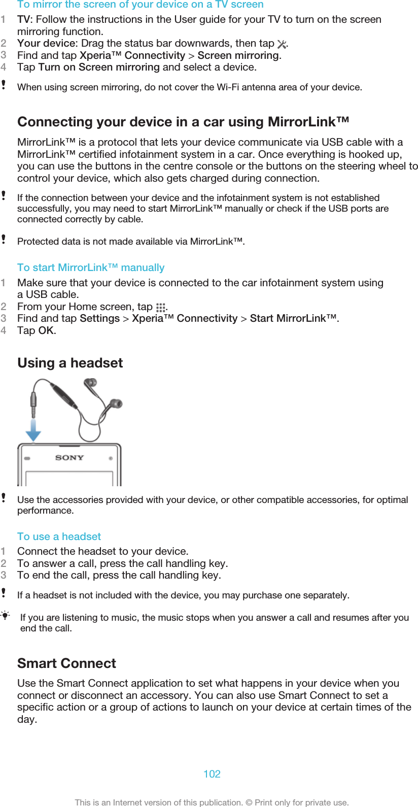 To mirror the screen of your device on a TV screen1TV: Follow the instructions in the User guide for your TV to turn on the screenmirroring function.2Your device: Drag the status bar downwards, then tap  .3Find and tap Xperia™ Connectivity &gt; Screen mirroring.4Tap Turn on Screen mirroring and select a device.When using screen mirroring, do not cover the Wi-Fi antenna area of your device.Connecting your device in a car using MirrorLink™MirrorLink™ is a protocol that lets your device communicate via USB cable with aMirrorLink™ certified infotainment system in a car. Once everything is hooked up,you can use the buttons in the centre console or the buttons on the steering wheel tocontrol your device, which also gets charged during connection.If the connection between your device and the infotainment system is not establishedsuccessfully, you may need to start MirrorLink™ manually or check if the USB ports areconnected correctly by cable.Protected data is not made available via MirrorLink™.To start MirrorLink™ manually1Make sure that your device is connected to the car infotainment system usinga USB cable.2From your Home screen, tap  .3Find and tap Settings &gt; Xperia™ Connectivity &gt; Start MirrorLink™.4Tap OK.Using a headsetUse the accessories provided with your device, or other compatible accessories, for optimalperformance.To use a headset1Connect the headset to your device.2To answer a call, press the call handling key.3To end the call, press the call handling key.If a headset is not included with the device, you may purchase one separately.If you are listening to music, the music stops when you answer a call and resumes after youend the call.Smart ConnectUse the Smart Connect application to set what happens in your device when youconnect or disconnect an accessory. You can also use Smart Connect to set aspecific action or a group of actions to launch on your device at certain times of theday.102This is an Internet version of this publication. © Print only for private use.