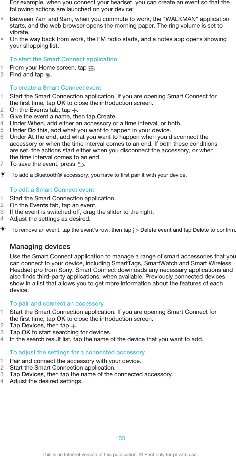 For example, when you connect your headset, you can create an event so that thefollowing actions are launched on your device:•Between 7am and 9am, when you commute to work, the &quot;WALKMAN&quot; applicationstarts, and the web browser opens the morning paper. The ring volume is set tovibrate.•On the way back from work, the FM radio starts, and a notes app opens showingyour shopping list.To start the Smart Connect application1From your Home screen, tap  .2Find and tap  .To create a Smart Connect event1Start the Smart Connection application. If you are opening Smart Connect forthe first time, tap OK to close the introduction screen.2On the Events tab, tap  .3Give the event a name, then tap Create.4Under When, add either an accessory or a time interval, or both.5Under Do this, add what you want to happen in your device.6Under At the end, add what you want to happen when you disconnect theaccessory or when the time interval comes to an end. If both these conditionsare set, the actions start either when you disconnect the accessory, or whenthe time interval comes to an end.7To save the event, press  .To add a Bluetooth® accessory, you have to first pair it with your device.To edit a Smart Connect event1Start the Smart Connection application.2On the Events tab, tap an event.3If the event is switched off, drag the slider to the right.4Adjust the settings as desired.To remove an event, tap the event’s row, then tap   &gt; Delete event and tap Delete to confirm.Managing devicesUse the Smart Connect application to manage a range of smart accessories that youcan connect to your device, including SmartTags, SmartWatch and Smart WirelessHeadset pro from Sony. Smart Connect downloads any necessary applications andalso finds third-party applications, when available. Previously connected devicesshow in a list that allows you to get more information about the features of eachdevice.To pair and connect an accessory1Start the Smart Connection application. If you are opening Smart Connect forthe first time, tap OK to close the introduction screen.2Tap Devices, then tap  .3Tap OK to start searching for devices.4In the search result list, tap the name of the device that you want to add.To adjust the settings for a connected accessory1Pair and connect the accessory with your device.2Start the Smart Connection application.3Tap Devices, then tap the name of the connected accessory.4Adjust the desired settings.103This is an Internet version of this publication. © Print only for private use.