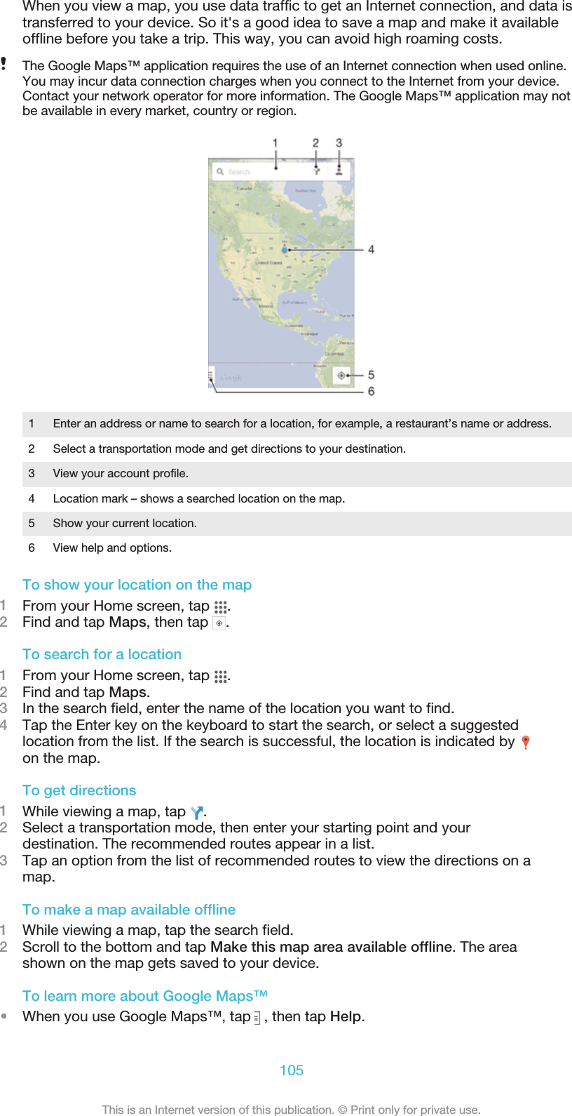 When you view a map, you use data traffic to get an Internet connection, and data istransferred to your device. So it&apos;s a good idea to save a map and make it availableoffline before you take a trip. This way, you can avoid high roaming costs.The Google Maps™ application requires the use of an Internet connection when used online.You may incur data connection charges when you connect to the Internet from your device.Contact your network operator for more information. The Google Maps™ application may notbe available in every market, country or region.1 Enter an address or name to search for a location, for example, a restaurant’s name or address.2 Select a transportation mode and get directions to your destination.3 View your account profile.4 Location mark – shows a searched location on the map.5 Show your current location.6 View help and options.To show your location on the map1From your Home screen, tap  .2Find and tap Maps, then tap  .To search for a location1From your Home screen, tap  .2Find and tap Maps.3In the search field, enter the name of the location you want to find.4Tap the Enter key on the keyboard to start the search, or select a suggestedlocation from the list. If the search is successful, the location is indicated by on the map.To get directions1While viewing a map, tap  .2Select a transportation mode, then enter your starting point and yourdestination. The recommended routes appear in a list.3Tap an option from the list of recommended routes to view the directions on amap.To make a map available offline1While viewing a map, tap the search field.2Scroll to the bottom and tap Make this map area available offline. The areashown on the map gets saved to your device.To learn more about Google Maps™•When you use Google Maps™, tap   , then tap Help.105This is an Internet version of this publication. © Print only for private use.