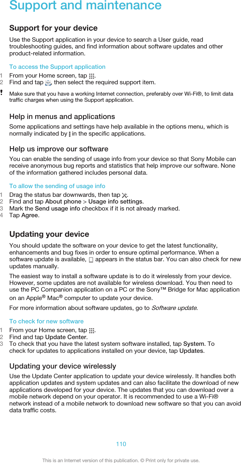 Support and maintenanceSupport for your deviceUse the Support application in your device to search a User guide, readtroubleshooting guides, and find information about software updates and otherproduct-related information.To access the Support application1From your Home screen, tap  .2Find and tap  , then select the required support item.Make sure that you have a working Internet connection, preferably over Wi-Fi®, to limit datatraffic charges when using the Support application.Help in menus and applicationsSome applications and settings have help available in the options menu, which isnormally indicated by   in the specific applications.Help us improve our softwareYou can enable the sending of usage info from your device so that Sony Mobile canreceive anonymous bug reports and statistics that help improve our software. Noneof the information gathered includes personal data.To allow the sending of usage info1Drag the status bar downwards, then tap  .2Find and tap About phone &gt; Usage info settings.3Mark the Send usage info checkbox if it is not already marked.4Tap Agree.Updating your deviceYou should update the software on your device to get the latest functionality,enhancements and bug fixes in order to ensure optimal performance. When asoftware update is available,   appears in the status bar. You can also check for newupdates manually.The easiest way to install a software update is to do it wirelessly from your device.However, some updates are not available for wireless download. You then need touse the PC Companion application on a PC or the Sony™ Bridge for Mac applicationon an Apple® Mac® computer to update your device.For more information about software updates, go to Software update.To check for new software1From your Home screen, tap  .2Find and tap Update Center.3To check that you have the latest system software installed, tap System. Tocheck for updates to applications installed on your device, tap Updates.Updating your device wirelesslyUse the Update Center application to update your device wirelessly. It handles bothapplication updates and system updates and can also facilitate the download of newapplications developed for your device. The updates that you can download over amobile network depend on your operator. It is recommended to use a Wi-Fi®network instead of a mobile network to download new software so that you can avoiddata traffic costs.110This is an Internet version of this publication. © Print only for private use.