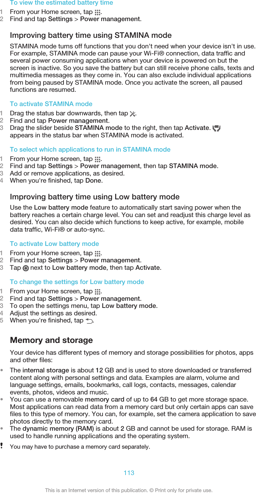 To view the estimated battery time1From your Home screen, tap  .2Find and tap Settings &gt; Power management.Improving battery time using STAMINA modeSTAMINA mode turns off functions that you don&apos;t need when your device isn&apos;t in use.For example, STAMINA mode can pause your Wi-Fi® connection, data traffic andseveral power consuming applications when your device is powered on but thescreen is inactive. So you save the battery but can still receive phone calls, texts andmultimedia messages as they come in. You can also exclude individual applicationsfrom being paused by STAMINA mode. Once you activate the screen, all pausedfunctions are resumed.To activate STAMINA mode1Drag the status bar downwards, then tap  .2Find and tap Power management.3Drag the slider beside STAMINA mode to the right, then tap Activate. appears in the status bar when STAMINA mode is activated.To select which applications to run in STAMINA mode1From your Home screen, tap  .2Find and tap Settings &gt; Power management, then tap STAMINA mode.3Add or remove applications, as desired.4When you&apos;re finished, tap Done.Improving battery time using Low battery modeUse the Low battery mode feature to automatically start saving power when thebattery reaches a certain charge level. You can set and readjust this charge level asdesired. You can also decide which functions to keep active, for example, mobiledata traffic, Wi-Fi® or auto-sync.To activate Low battery mode1From your Home screen, tap  .2Find and tap Settings &gt; Power management.3Tap   next to Low battery mode, then tap Activate.To change the settings for Low battery mode1From your Home screen, tap  .2Find and tap Settings &gt; Power management.3To open the settings menu, tap Low battery mode.4Adjust the settings as desired.5When you&apos;re finished, tap  .Memory and storageYour device has different types of memory and storage possibilities for photos, appsand other files:•The internal storage is about 12 GB and is used to store downloaded or transferredcontent along with personal settings and data. Examples are alarm, volume andlanguage settings, emails, bookmarks, call logs, contacts, messages, calendarevents, photos, videos and music.•You can use a removable memory card of up to 64 GB to get more storage space.Most applications can read data from a memory card but only certain apps can savefiles to this type of memory. You can, for example, set the camera application to savephotos directly to the memory card.•The dynamic memory (RAM) is about 2 GB and cannot be used for storage. RAM isused to handle running applications and the operating system.You may have to purchase a memory card separately.113This is an Internet version of this publication. © Print only for private use.