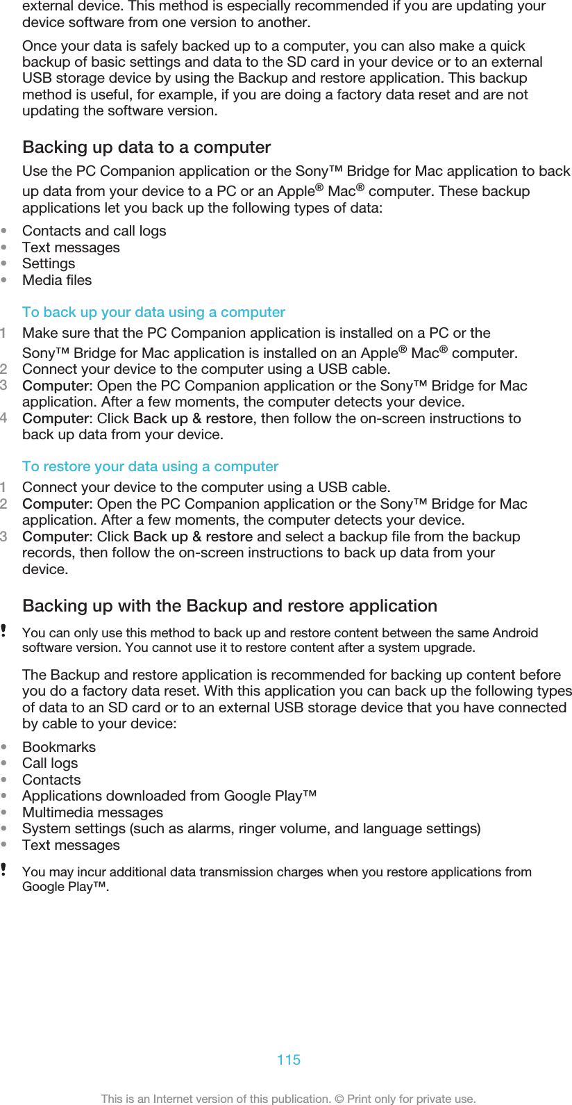 external device. This method is especially recommended if you are updating yourdevice software from one version to another.Once your data is safely backed up to a computer, you can also make a quickbackup of basic settings and data to the SD card in your device or to an externalUSB storage device by using the Backup and restore application. This backupmethod is useful, for example, if you are doing a factory data reset and are notupdating the software version.Backing up data to a computerUse the PC Companion application or the Sony™ Bridge for Mac application to backup data from your device to a PC or an Apple® Mac® computer. These backupapplications let you back up the following types of data:•Contacts and call logs•Text messages•Settings•Media filesTo back up your data using a computer1Make sure that the PC Companion application is installed on a PC or theSony™ Bridge for Mac application is installed on an Apple® Mac® computer.2Connect your device to the computer using a USB cable.3Computer: Open the PC Companion application or the Sony™ Bridge for Macapplication. After a few moments, the computer detects your device.4Computer: Click Back up &amp; restore, then follow the on-screen instructions toback up data from your device.To restore your data using a computer1Connect your device to the computer using a USB cable.2Computer: Open the PC Companion application or the Sony™ Bridge for Macapplication. After a few moments, the computer detects your device.3Computer: Click Back up &amp; restore and select a backup file from the backuprecords, then follow the on-screen instructions to back up data from yourdevice.Backing up with the Backup and restore applicationYou can only use this method to back up and restore content between the same Androidsoftware version. You cannot use it to restore content after a system upgrade.The Backup and restore application is recommended for backing up content beforeyou do a factory data reset. With this application you can back up the following typesof data to an SD card or to an external USB storage device that you have connectedby cable to your device:•Bookmarks•Call logs•Contacts•Applications downloaded from Google Play™•Multimedia messages•System settings (such as alarms, ringer volume, and language settings)•Text messagesYou may incur additional data transmission charges when you restore applications fromGoogle Play™.115This is an Internet version of this publication. © Print only for private use.