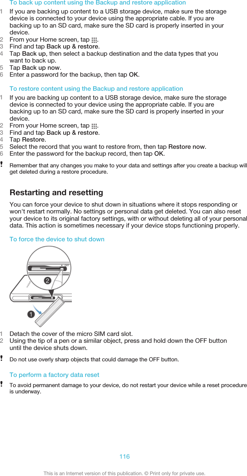 To back up content using the Backup and restore application1If you are backing up content to a USB storage device, make sure the storagedevice is connected to your device using the appropriate cable. If you arebacking up to an SD card, make sure the SD card is properly inserted in yourdevice.2From your Home screen, tap  .3Find and tap Back up &amp; restore.4Tap Back up, then select a backup destination and the data types that youwant to back up.5Tap Back up now.6Enter a password for the backup, then tap OK.To restore content using the Backup and restore application1If you are backing up content to a USB storage device, make sure the storagedevice is connected to your device using the appropriate cable. If you arebacking up to an SD card, make sure the SD card is properly inserted in yourdevice.2From your Home screen, tap  .3Find and tap Back up &amp; restore.4Tap Restore.5Select the record that you want to restore from, then tap Restore now.6Enter the password for the backup record, then tap OK.Remember that any changes you make to your data and settings after you create a backup willget deleted during a restore procedure.Restarting and resettingYou can force your device to shut down in situations where it stops responding orwon&apos;t restart normally. No settings or personal data get deleted. You can also resetyour device to its original factory settings, with or without deleting all of your personaldata. This action is sometimes necessary if your device stops functioning properly.To force the device to shut down1Detach the cover of the micro SIM card slot.2Using the tip of a pen or a similar object, press and hold down the OFF buttonuntil the device shuts down.Do not use overly sharp objects that could damage the OFF button.To perform a factory data resetTo avoid permanent damage to your device, do not restart your device while a reset procedureis underway.116This is an Internet version of this publication. © Print only for private use.