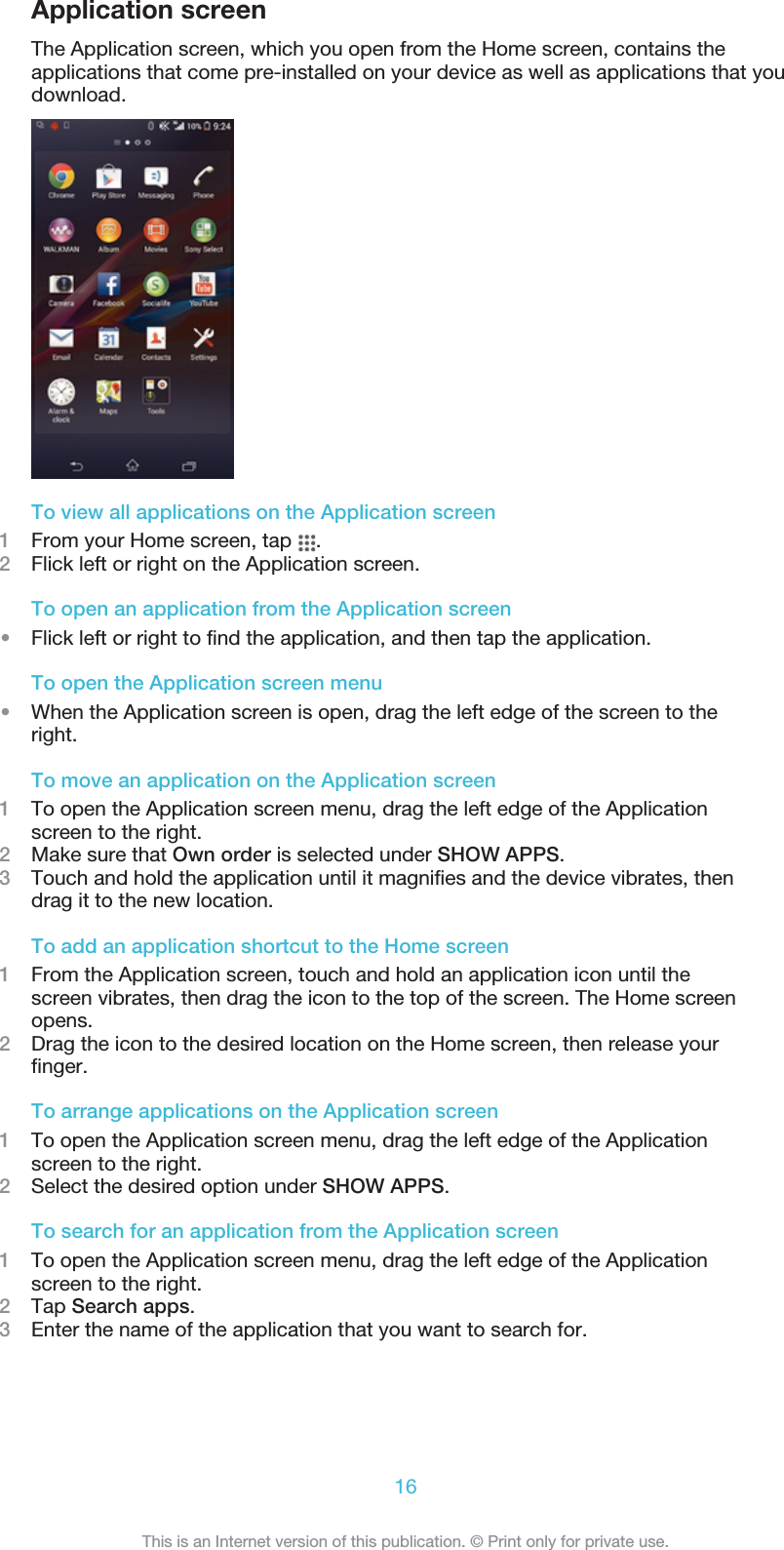 Application screenThe Application screen, which you open from the Home screen, contains theapplications that come pre-installed on your device as well as applications that youdownload.To view all applications on the Application screen1From your Home screen, tap  .2Flick left or right on the Application screen.To open an application from the Application screen•Flick left or right to find the application, and then tap the application.To open the Application screen menu•When the Application screen is open, drag the left edge of the screen to theright.To move an application on the Application screen1To open the Application screen menu, drag the left edge of the Applicationscreen to the right.2Make sure that Own order is selected under SHOW APPS.3Touch and hold the application until it magnifies and the device vibrates, thendrag it to the new location.To add an application shortcut to the Home screen1From the Application screen, touch and hold an application icon until thescreen vibrates, then drag the icon to the top of the screen. The Home screenopens.2Drag the icon to the desired location on the Home screen, then release yourfinger.To arrange applications on the Application screen1To open the Application screen menu, drag the left edge of the Applicationscreen to the right.2Select the desired option under SHOW APPS.To search for an application from the Application screen1To open the Application screen menu, drag the left edge of the Applicationscreen to the right.2Tap Search apps.3Enter the name of the application that you want to search for.16This is an Internet version of this publication. © Print only for private use.