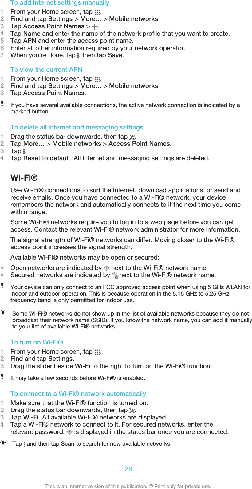 To add Internet settings manually1From your Home screen, tap  .2Find and tap Settings &gt; More… &gt; Mobile networks.3Tap Access Point Names &gt;  .4Tap Name and enter the name of the network profile that you want to create.5Tap APN and enter the access point name.6Enter all other information required by your network operator.7When you&apos;re done, tap  , then tap Save.To view the current APN1From your Home screen, tap  .2Find and tap Settings &gt; More… &gt; Mobile networks.3Tap Access Point Names.If you have several available connections, the active network connection is indicated by amarked button.To delete all Internet and messaging settings1Drag the status bar downwards, then tap  .2Tap More… &gt; Mobile networks &gt; Access Point Names.3Tap  .4Tap Reset to default. All Internet and messaging settings are deleted.Wi-Fi®Use Wi-Fi® connections to surf the Internet, download applications, or send andreceive emails. Once you have connected to a Wi-Fi® network, your deviceremembers the network and automatically connects to it the next time you comewithin range.Some Wi-Fi® networks require you to log in to a web page before you can getaccess. Contact the relevant Wi-Fi® network administrator for more information.The signal strength of Wi-Fi® networks can differ. Moving closer to the Wi-Fi®access point increases the signal strength.Available Wi-Fi® networks may be open or secured:•Open networks are indicated by   next to the Wi-Fi® network name.•Secured networks are indicated by   next to the Wi-Fi® network name.Your device can only connect to an FCC approved access point when using 5 GHz WLAN forindoor and outdoor operation. This is because operation in the 5.15 GHz to 5.25 GHzfrequency band is only permitted for indoor use.Some Wi-Fi® networks do not show up in the list of available networks because they do notbroadcast their network name (SSID). If you know the network name, you can add it manuallyto your list of available Wi-Fi® networks.To turn on Wi-Fi®1From your Home screen, tap  .2Find and tap Settings.3Drag the slider beside Wi-Fi to the right to turn on the Wi-Fi® function.It may take a few seconds before Wi-Fi® is enabled.To connect to a Wi-Fi® network automatically1Make sure that the Wi-Fi® function is turned on.2Drag the status bar downwards, then tap  .3Tap Wi-Fi. All available Wi-Fi® networks are displayed.4Tap a Wi-Fi® network to connect to it. For secured networks, enter therelevant password.   is displayed in the status bar once you are connected.Tap   and then tap Scan to search for new available networks.28This is an Internet version of this publication. © Print only for private use.