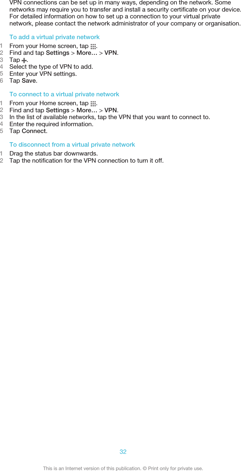 VPN connections can be set up in many ways, depending on the network. Somenetworks may require you to transfer and install a security certificate on your device.For detailed information on how to set up a connection to your virtual privatenetwork, please contact the network administrator of your company or organisation.To add a virtual private network1From your Home screen, tap  .2Find and tap Settings &gt; More… &gt; VPN.3Tap  .4Select the type of VPN to add.5Enter your VPN settings.6Tap Save.To connect to a virtual private network1From your Home screen, tap  .2Find and tap Settings &gt; More… &gt; VPN.3In the list of available networks, tap the VPN that you want to connect to.4Enter the required information.5Tap Connect.To disconnect from a virtual private network1Drag the status bar downwards.2Tap the notification for the VPN connection to turn it off.32This is an Internet version of this publication. © Print only for private use.