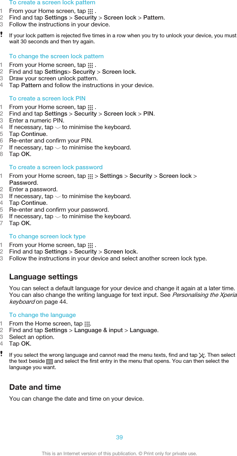 To create a screen lock pattern1From your Home screen, tap   .2Find and tap Settings &gt; Security &gt; Screen lock &gt; Pattern.3Follow the instructions in your device.If your lock pattern is rejected five times in a row when you try to unlock your device, you mustwait 30 seconds and then try again.To change the screen lock pattern1From your Home screen, tap   .2Find and tap Settings&gt; Security &gt; Screen lock.3Draw your screen unlock pattern.4Tap Pattern and follow the instructions in your device.To create a screen lock PIN1From your Home screen, tap   .2Find and tap Settings &gt; Security &gt; Screen lock &gt; PIN.3Enter a numeric PIN.4If necessary, tap   to minimise the keyboard.5Tap Continue.6Re-enter and confirm your PIN.7If necessary, tap   to minimise the keyboard.8Tap OK.To create a screen lock password1From your Home screen, tap   &gt; Settings &gt; Security &gt; Screen lock &gt;Password.2Enter a password.3If necessary, tap   to minimise the keyboard.4Tap Continue.5Re-enter and confirm your password.6If necessary, tap   to minimise the keyboard.7Tap OK.To change screen lock type1From your Home screen, tap   .2Find and tap Settings &gt; Security &gt; Screen lock.3Follow the instructions in your device and select another screen lock type.Language settingsYou can select a default language for your device and change it again at a later time.You can also change the writing language for text input. See Personalising the Xperiakeyboard on page 44.To change the language1From the Home screen, tap  .2Find and tap Settings &gt; Language &amp; input &gt; Language.3Select an option.4Tap OK.If you select the wrong language and cannot read the menu texts, find and tap  . Then selectthe text beside   and select the first entry in the menu that opens. You can then select thelanguage you want.Date and timeYou can change the date and time on your device.39This is an Internet version of this publication. © Print only for private use.