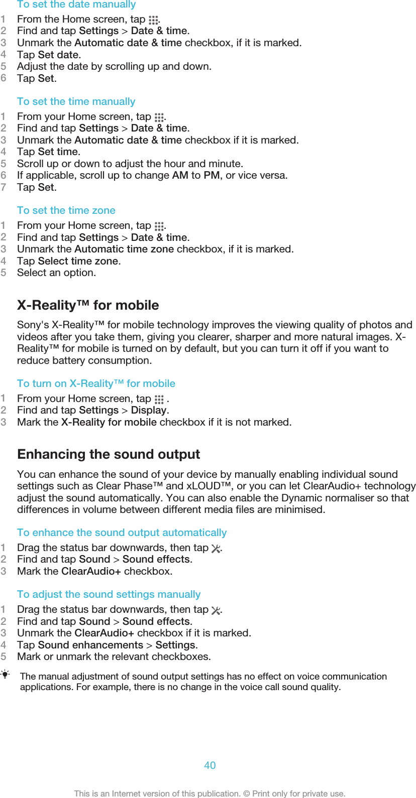 To set the date manually1From the Home screen, tap  .2Find and tap Settings &gt; Date &amp; time.3Unmark the Automatic date &amp; time checkbox, if it is marked.4Tap Set date.5Adjust the date by scrolling up and down.6Tap Set.To set the time manually1From your Home screen, tap  .2Find and tap Settings &gt; Date &amp; time.3Unmark the Automatic date &amp; time checkbox if it is marked.4Tap Set time.5Scroll up or down to adjust the hour and minute.6If applicable, scroll up to change AM to PM, or vice versa.7Tap Set.To set the time zone1From your Home screen, tap  .2Find and tap Settings &gt; Date &amp; time.3Unmark the Automatic time zone checkbox, if it is marked.4Tap Select time zone.5Select an option.X-Reality™ for mobileSony&apos;s X-Reality™ for mobile technology improves the viewing quality of photos andvideos after you take them, giving you clearer, sharper and more natural images. X-Reality™ for mobile is turned on by default, but you can turn it off if you want toreduce battery consumption.To turn on X-Reality™ for mobile1From your Home screen, tap   .2Find and tap Settings &gt; Display.3Mark the X-Reality for mobile checkbox if it is not marked.Enhancing the sound outputYou can enhance the sound of your device by manually enabling individual soundsettings such as Clear Phase™ and xLOUD™, or you can let ClearAudio+ technologyadjust the sound automatically. You can also enable the Dynamic normaliser so thatdifferences in volume between different media files are minimised.To enhance the sound output automatically1Drag the status bar downwards, then tap  .2Find and tap Sound &gt; Sound effects.3Mark the ClearAudio+ checkbox.To adjust the sound settings manually1Drag the status bar downwards, then tap  .2Find and tap Sound &gt; Sound effects.3Unmark the ClearAudio+ checkbox if it is marked.4Tap Sound enhancements &gt; Settings.5Mark or unmark the relevant checkboxes.The manual adjustment of sound output settings has no effect on voice communicationapplications. For example, there is no change in the voice call sound quality.40This is an Internet version of this publication. © Print only for private use.