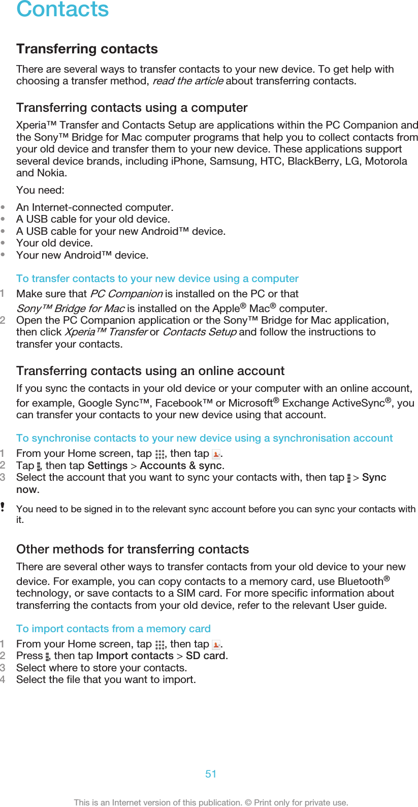 ContactsTransferring contactsThere are several ways to transfer contacts to your new device. To get help withchoosing a transfer method, read the article about transferring contacts.Transferring contacts using a computerXperia™ Transfer and Contacts Setup are applications within the PC Companion andthe Sony™ Bridge for Mac computer programs that help you to collect contacts fromyour old device and transfer them to your new device. These applications supportseveral device brands, including iPhone, Samsung, HTC, BlackBerry, LG, Motorolaand Nokia.You need:•An Internet-connected computer.•A USB cable for your old device.•A USB cable for your new Android™ device.•Your old device.•Your new Android™ device.To transfer contacts to your new device using a computer1Make sure that PC Companion is installed on the PC or thatSony™ Bridge for Mac is installed on the Apple® Mac® computer.2Open the PC Companion application or the Sony™ Bridge for Mac application,then click Xperia™ Transfer or Contacts Setup and follow the instructions totransfer your contacts.Transferring contacts using an online accountIf you sync the contacts in your old device or your computer with an online account,for example, Google Sync™, Facebook™ or Microsoft® Exchange ActiveSync®, youcan transfer your contacts to your new device using that account.To synchronise contacts to your new device using a synchronisation account1From your Home screen, tap  , then tap  .2Tap  , then tap Settings &gt; Accounts &amp; sync.3Select the account that you want to sync your contacts with, then tap   &gt; Syncnow.You need to be signed in to the relevant sync account before you can sync your contacts withit.Other methods for transferring contactsThere are several other ways to transfer contacts from your old device to your newdevice. For example, you can copy contacts to a memory card, use Bluetooth®technology, or save contacts to a SIM card. For more specific information abouttransferring the contacts from your old device, refer to the relevant User guide.To import contacts from a memory card1From your Home screen, tap  , then tap  .2Press  , then tap Import contacts &gt; SD card.3Select where to store your contacts.4Select the file that you want to import.51This is an Internet version of this publication. © Print only for private use.