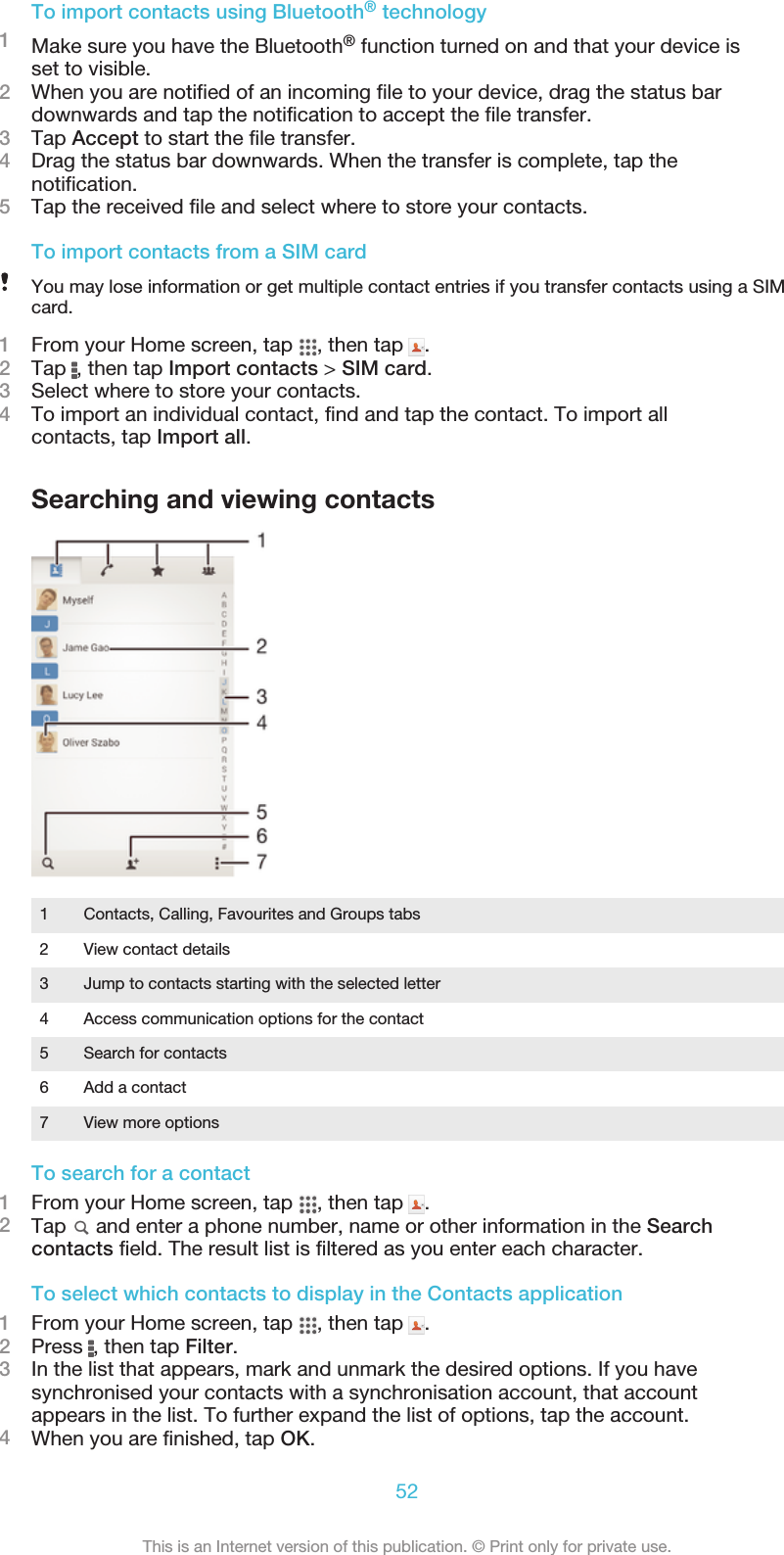 To import contacts using Bluetooth® technology1Make sure you have the Bluetooth® function turned on and that your device isset to visible.2When you are notified of an incoming file to your device, drag the status bardownwards and tap the notification to accept the file transfer.3Tap Accept to start the file transfer.4Drag the status bar downwards. When the transfer is complete, tap thenotification.5Tap the received file and select where to store your contacts.To import contacts from a SIM cardYou may lose information or get multiple contact entries if you transfer contacts using a SIMcard.1From your Home screen, tap  , then tap  .2Tap  , then tap Import contacts &gt; SIM card.3Select where to store your contacts.4To import an individual contact, find and tap the contact. To import allcontacts, tap Import all.Searching and viewing contacts1Contacts, Calling, Favourites and Groups tabs2 View contact details3 Jump to contacts starting with the selected letter4 Access communication options for the contact5 Search for contacts6 Add a contact7 View more optionsTo search for a contact1From your Home screen, tap  , then tap  .2Tap   and enter a phone number, name or other information in the Searchcontacts field. The result list is filtered as you enter each character.To select which contacts to display in the Contacts application1From your Home screen, tap  , then tap  .2Press  , then tap Filter.3In the list that appears, mark and unmark the desired options. If you havesynchronised your contacts with a synchronisation account, that accountappears in the list. To further expand the list of options, tap the account.4When you are finished, tap OK.52This is an Internet version of this publication. © Print only for private use.