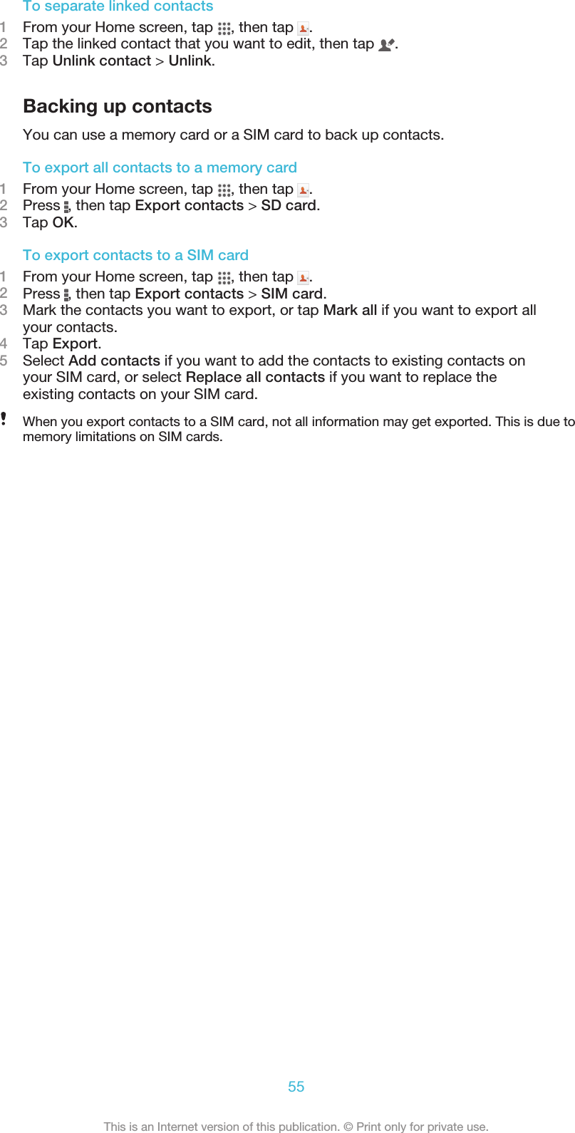 To separate linked contacts1From your Home screen, tap  , then tap  .2Tap the linked contact that you want to edit, then tap  .3Tap Unlink contact &gt; Unlink.Backing up contactsYou can use a memory card or a SIM card to back up contacts.To export all contacts to a memory card1From your Home screen, tap  , then tap  .2Press  , then tap Export contacts &gt; SD card.3Tap OK.To export contacts to a SIM card1From your Home screen, tap  , then tap  .2Press  , then tap Export contacts &gt; SIM card.3Mark the contacts you want to export, or tap Mark all if you want to export allyour contacts.4Tap Export.5Select Add contacts if you want to add the contacts to existing contacts onyour SIM card, or select Replace all contacts if you want to replace theexisting contacts on your SIM card.When you export contacts to a SIM card, not all information may get exported. This is due tomemory limitations on SIM cards.55This is an Internet version of this publication. © Print only for private use.
