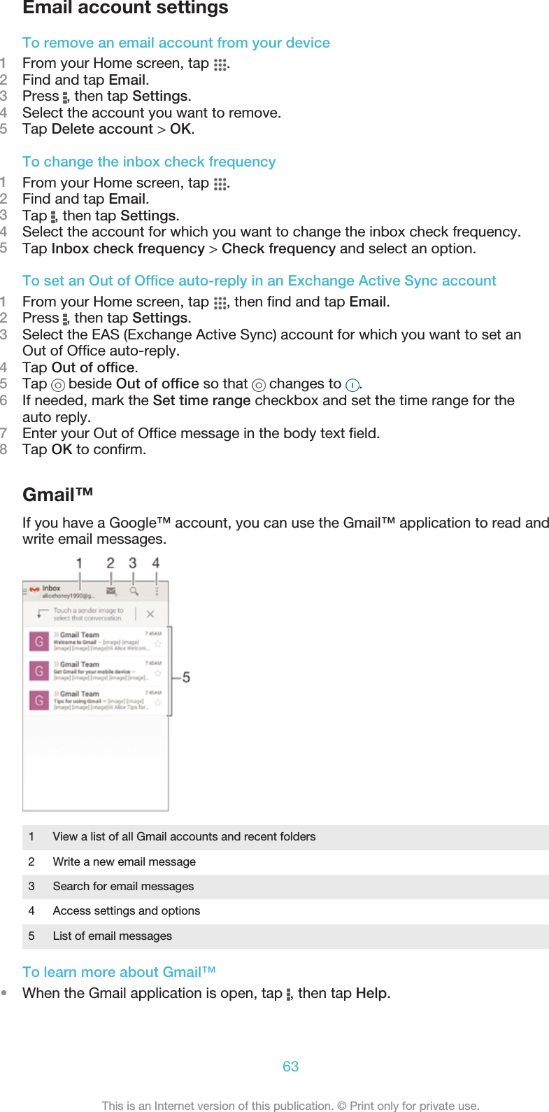 Email account settingsTo remove an email account from your device1From your Home screen, tap  .2Find and tap Email.3Press  , then tap Settings.4Select the account you want to remove.5Tap Delete account &gt; OK.To change the inbox check frequency1From your Home screen, tap  .2Find and tap Email.3Tap  , then tap Settings.4Select the account for which you want to change the inbox check frequency.5Tap Inbox check frequency &gt; Check frequency and select an option.To set an Out of Office auto-reply in an Exchange Active Sync account1From your Home screen, tap  , then find and tap Email.2Press  , then tap Settings.3Select the EAS (Exchange Active Sync) account for which you want to set anOut of Office auto-reply.4Tap Out of office.5Tap   beside Out of office so that   changes to  .6If needed, mark the Set time range checkbox and set the time range for theauto reply.7Enter your Out of Office message in the body text field.8Tap OK to confirm.Gmail™If you have a Google™ account, you can use the Gmail™ application to read andwrite email messages.1View a list of all Gmail accounts and recent folders2 Write a new email message3 Search for email messages4 Access settings and options5 List of email messagesTo learn more about Gmail™•When the Gmail application is open, tap  , then tap Help.63This is an Internet version of this publication. © Print only for private use.