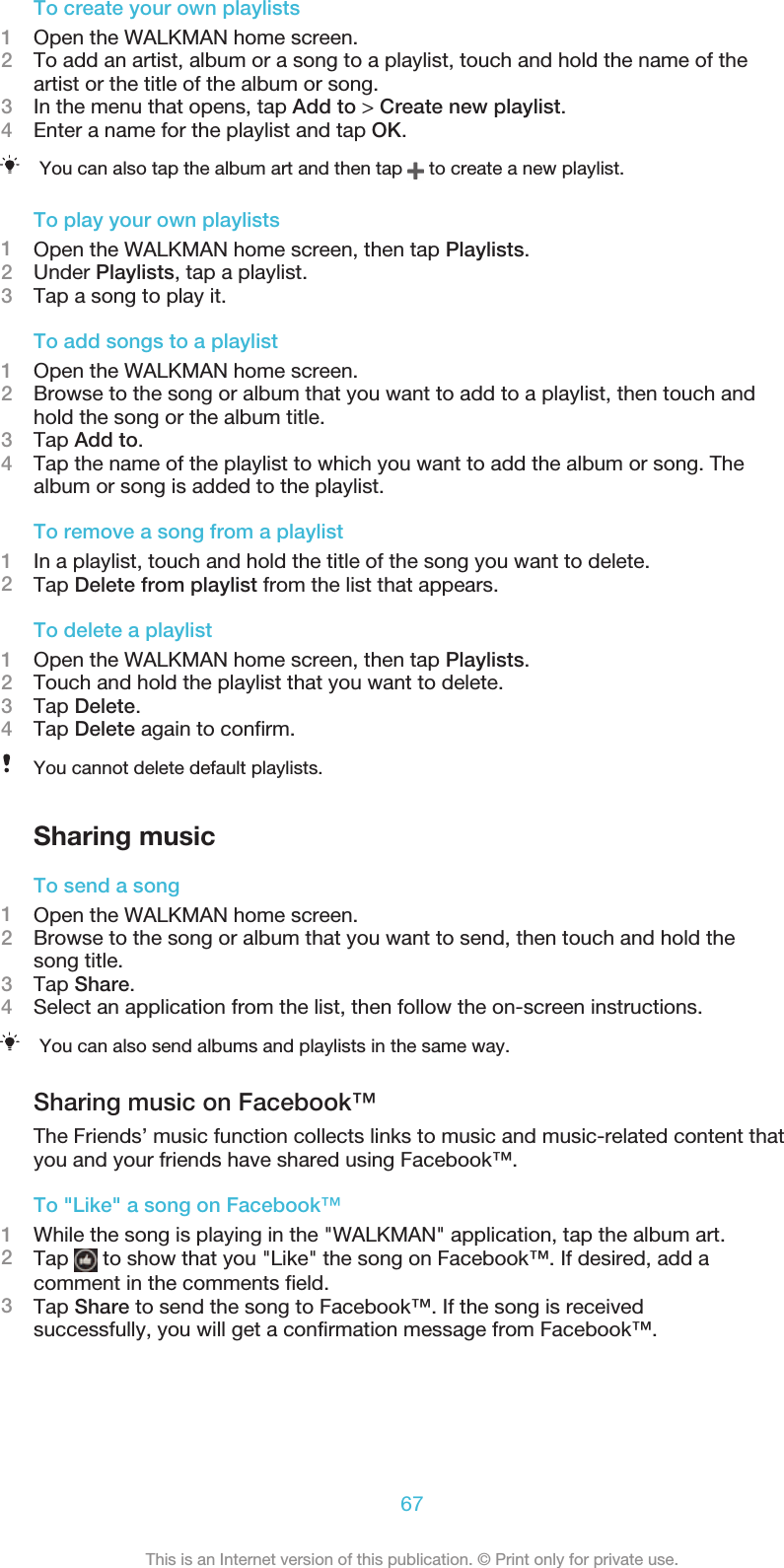 To create your own playlists1Open the WALKMAN home screen.2To add an artist, album or a song to a playlist, touch and hold the name of theartist or the title of the album or song.3In the menu that opens, tap Add to &gt; Create new playlist.4Enter a name for the playlist and tap OK.You can also tap the album art and then tap   to create a new playlist.To play your own playlists1Open the WALKMAN home screen, then tap Playlists.2Under Playlists, tap a playlist.3Tap a song to play it.To add songs to a playlist1Open the WALKMAN home screen.2Browse to the song or album that you want to add to a playlist, then touch andhold the song or the album title.3Tap Add to.4Tap the name of the playlist to which you want to add the album or song. Thealbum or song is added to the playlist.To remove a song from a playlist1In a playlist, touch and hold the title of the song you want to delete.2Tap Delete from playlist from the list that appears.To delete a playlist1Open the WALKMAN home screen, then tap Playlists.2Touch and hold the playlist that you want to delete.3Tap Delete.4Tap Delete again to confirm.You cannot delete default playlists.Sharing musicTo send a song1Open the WALKMAN home screen.2Browse to the song or album that you want to send, then touch and hold thesong title.3Tap Share.4Select an application from the list, then follow the on-screen instructions.You can also send albums and playlists in the same way.Sharing music on Facebook™The Friends’ music function collects links to music and music-related content thatyou and your friends have shared using Facebook™.To &quot;Like&quot; a song on Facebook™1While the song is playing in the &quot;WALKMAN&quot; application, tap the album art.2Tap   to show that you &quot;Like&quot; the song on Facebook™. If desired, add acomment in the comments field.3Tap Share to send the song to Facebook™. If the song is receivedsuccessfully, you will get a confirmation message from Facebook™.67This is an Internet version of this publication. © Print only for private use.