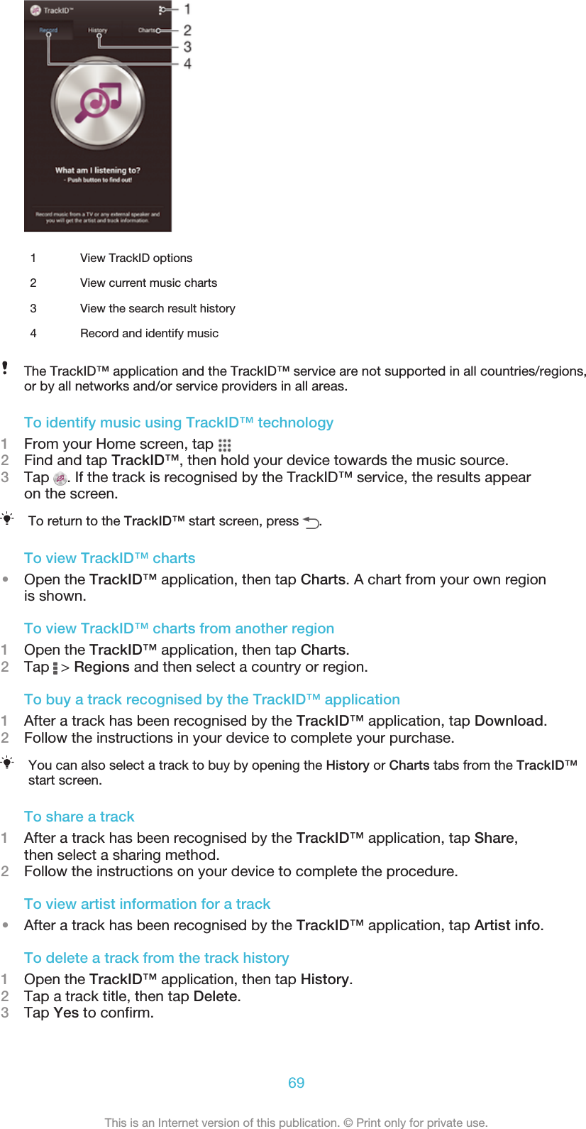 1 View TrackID options2 View current music charts3 View the search result history4 Record and identify musicThe TrackID™ application and the TrackID™ service are not supported in all countries/regions,or by all networks and/or service providers in all areas.To identify music using TrackID™ technology1From your Home screen, tap 2Find and tap TrackID™, then hold your device towards the music source.3Tap  . If the track is recognised by the TrackID™ service, the results appearon the screen.To return to the TrackID™ start screen, press  .To view TrackID™ charts•Open the TrackID™ application, then tap Charts. A chart from your own regionis shown.To view TrackID™ charts from another region1Open the TrackID™ application, then tap Charts.2Tap   &gt; Regions and then select a country or region.To buy a track recognised by the TrackID™ application1After a track has been recognised by the TrackID™ application, tap Download.2Follow the instructions in your device to complete your purchase.You can also select a track to buy by opening the History or Charts tabs from the TrackID™start screen.To share a track1After a track has been recognised by the TrackID™ application, tap Share,then select a sharing method.2Follow the instructions on your device to complete the procedure.To view artist information for a track•After a track has been recognised by the TrackID™ application, tap Artist info.To delete a track from the track history1Open the TrackID™ application, then tap History.2Tap a track title, then tap Delete.3Tap Yes to confirm.69This is an Internet version of this publication. © Print only for private use.