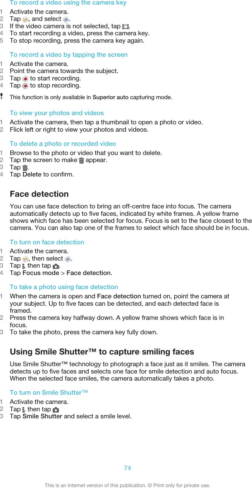 To record a video using the camera key1Activate the camera.2Tap  , and select  .3If the video camera is not selected, tap  .4To start recording a video, press the camera key.5To stop recording, press the camera key again.To record a video by tapping the screen1Activate the camera.2Point the camera towards the subject.3Tap   to start recording.4Tap   to stop recording.This function is only available in Superior auto capturing mode.To view your photos and videos1Activate the camera, then tap a thumbnail to open a photo or video.2Flick left or right to view your photos and videos.To delete a photo or recorded video1Browse to the photo or video that you want to delete.2Tap the screen to make   appear.3Tap  .4Tap Delete to confirm.Face detectionYou can use face detection to bring an off-centre face into focus. The cameraautomatically detects up to five faces, indicated by white frames. A yellow frameshows which face has been selected for focus. Focus is set to the face closest to thecamera. You can also tap one of the frames to select which face should be in focus.To turn on face detection1Activate the camera.2Tap  , then select  .3Tap  , then tap  .4Tap Focus mode &gt; Face detection.To take a photo using face detection1When the camera is open and Face detection turned on, point the camera atyour subject. Up to five faces can be detected, and each detected face isframed.2Press the camera key halfway down. A yellow frame shows which face is infocus.3To take the photo, press the camera key fully down.Using Smile Shutter™ to capture smiling facesUse Smile Shutter™ technology to photograph a face just as it smiles. The cameradetects up to five faces and selects one face for smile detection and auto focus.When the selected face smiles, the camera automatically takes a photo.To turn on Smile Shutter™1Activate the camera.2Tap  , then tap 3Tap Smile Shutter and select a smile level.74This is an Internet version of this publication. © Print only for private use.