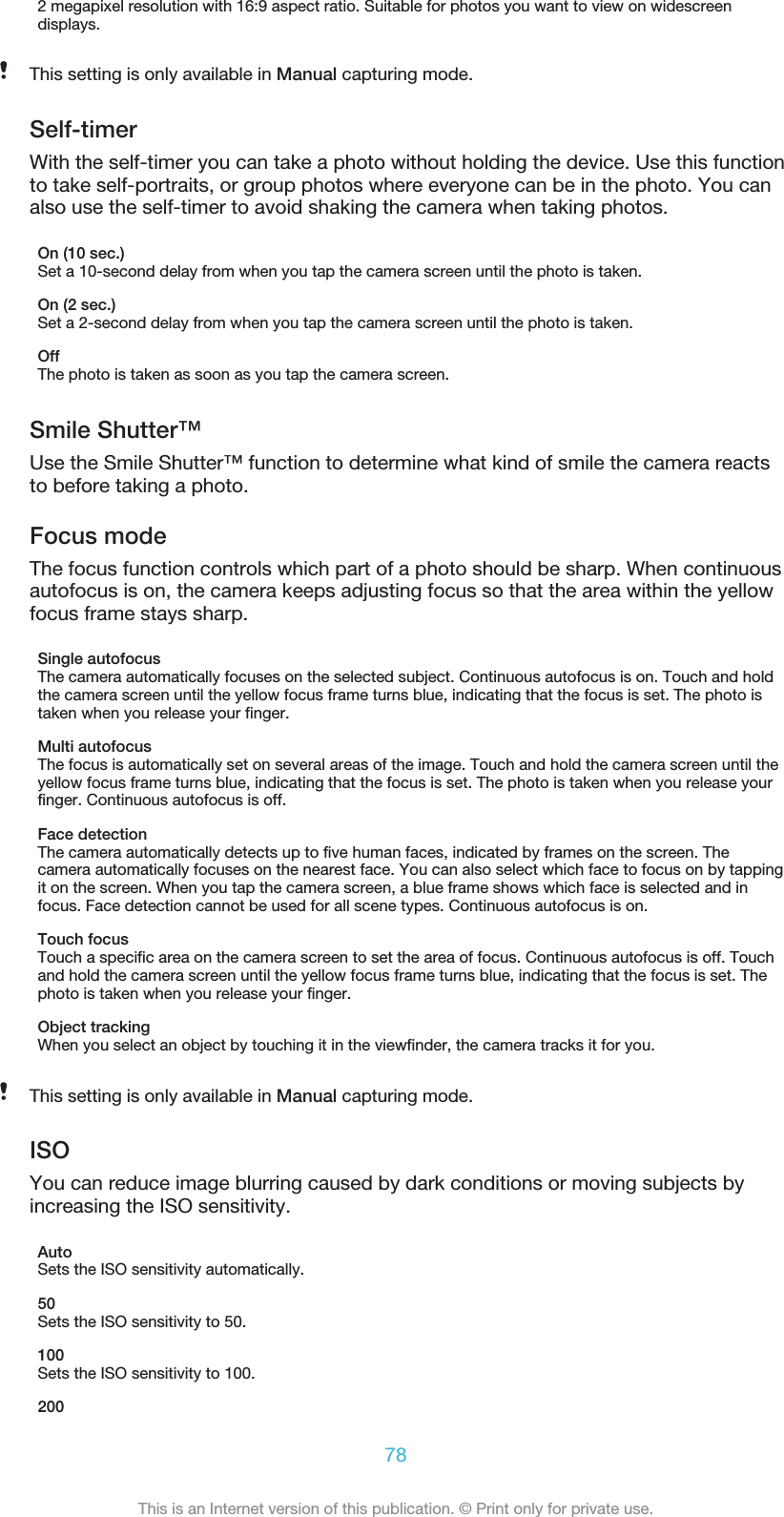 2 megapixel resolution with 16:9 aspect ratio. Suitable for photos you want to view on widescreendisplays.This setting is only available in Manual capturing mode.Self-timerWith the self-timer you can take a photo without holding the device. Use this functionto take self-portraits, or group photos where everyone can be in the photo. You canalso use the self-timer to avoid shaking the camera when taking photos.On (10 sec.)Set a 10-second delay from when you tap the camera screen until the photo is taken.On (2 sec.)Set a 2-second delay from when you tap the camera screen until the photo is taken.OffThe photo is taken as soon as you tap the camera screen.Smile Shutter™Use the Smile Shutter™ function to determine what kind of smile the camera reactsto before taking a photo.Focus modeThe focus function controls which part of a photo should be sharp. When continuousautofocus is on, the camera keeps adjusting focus so that the area within the yellowfocus frame stays sharp.Single autofocusThe camera automatically focuses on the selected subject. Continuous autofocus is on. Touch and holdthe camera screen until the yellow focus frame turns blue, indicating that the focus is set. The photo istaken when you release your finger.Multi autofocusThe focus is automatically set on several areas of the image. Touch and hold the camera screen until theyellow focus frame turns blue, indicating that the focus is set. The photo is taken when you release yourfinger. Continuous autofocus is off.Face detectionThe camera automatically detects up to five human faces, indicated by frames on the screen. Thecamera automatically focuses on the nearest face. You can also select which face to focus on by tappingit on the screen. When you tap the camera screen, a blue frame shows which face is selected and infocus. Face detection cannot be used for all scene types. Continuous autofocus is on.Touch focusTouch a specific area on the camera screen to set the area of focus. Continuous autofocus is off. Touchand hold the camera screen until the yellow focus frame turns blue, indicating that the focus is set. Thephoto is taken when you release your finger.Object trackingWhen you select an object by touching it in the viewfinder, the camera tracks it for you.This setting is only available in Manual capturing mode.ISOYou can reduce image blurring caused by dark conditions or moving subjects byincreasing the ISO sensitivity.AutoSets the ISO sensitivity automatically.50Sets the ISO sensitivity to 50.100Sets the ISO sensitivity to 100.20078This is an Internet version of this publication. © Print only for private use.