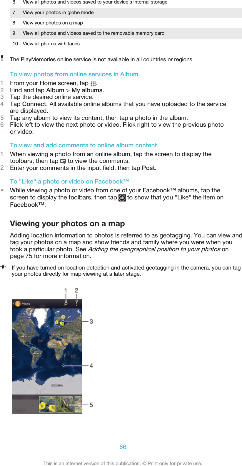 6 View all photos and videos saved to your device&apos;s internal storage7 View your photos in globe mode8 View your photos on a map9 View all photos and videos saved to the removable memory card10 View all photos with facesThe PlayMemories online service is not available in all countries or regions.To view photos from online services in Album1From your Home screen, tap  .2Find and tap Album &gt; My albums.3Tap the desired online service.4Tap Connect. All available online albums that you have uploaded to the serviceare displayed.5Tap any album to view its content, then tap a photo in the album.6Flick left to view the next photo or video. Flick right to view the previous photoor video.To view and add comments to online album content1When viewing a photo from an online album, tap the screen to display thetoolbars, then tap   to view the comments.2Enter your comments in the input field, then tap Post.To &quot;Like&quot; a photo or video on Facebook™•While viewing a photo or video from one of your Facebook™ albums, tap thescreen to display the toolbars, then tap   to show that you &quot;Like&quot; the item onFacebook™.Viewing your photos on a mapAdding location information to photos is referred to as geotagging. You can view andtag your photos on a map and show friends and family where you were when youtook a particular photo. See Adding the geographical position to your photos onpage 75 for more information.If you have turned on location detection and activated geotagging in the camera, you can tagyour photos directly for map viewing at a later stage.86This is an Internet version of this publication. © Print only for private use.