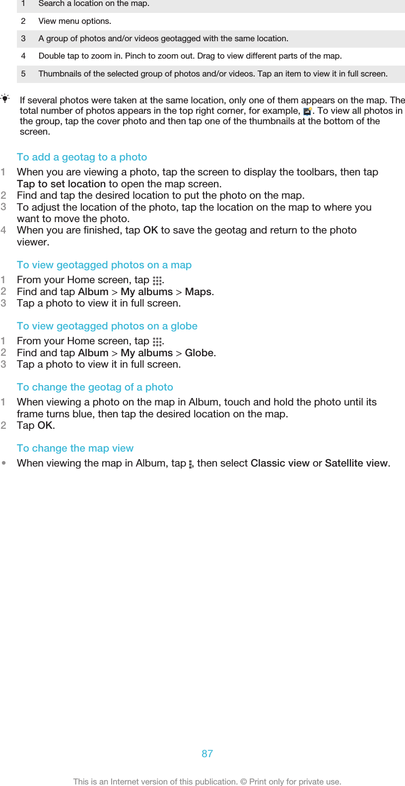 1 Search a location on the map.2 View menu options.3 A group of photos and/or videos geotagged with the same location.4 Double tap to zoom in. Pinch to zoom out. Drag to view different parts of the map.5 Thumbnails of the selected group of photos and/or videos. Tap an item to view it in full screen.If several photos were taken at the same location, only one of them appears on the map. Thetotal number of photos appears in the top right corner, for example,  . To view all photos inthe group, tap the cover photo and then tap one of the thumbnails at the bottom of thescreen.To add a geotag to a photo1When you are viewing a photo, tap the screen to display the toolbars, then tapTap to set location to open the map screen.2Find and tap the desired location to put the photo on the map.3To adjust the location of the photo, tap the location on the map to where youwant to move the photo.4When you are finished, tap OK to save the geotag and return to the photoviewer.To view geotagged photos on a map1From your Home screen, tap  .2Find and tap Album &gt; My albums &gt; Maps.3Tap a photo to view it in full screen.To view geotagged photos on a globe1From your Home screen, tap  .2Find and tap Album &gt; My albums &gt; Globe.3Tap a photo to view it in full screen.To change the geotag of a photo1When viewing a photo on the map in Album, touch and hold the photo until itsframe turns blue, then tap the desired location on the map.2Tap OK.To change the map view•When viewing the map in Album, tap  , then select Classic view or Satellite view.87This is an Internet version of this publication. © Print only for private use.