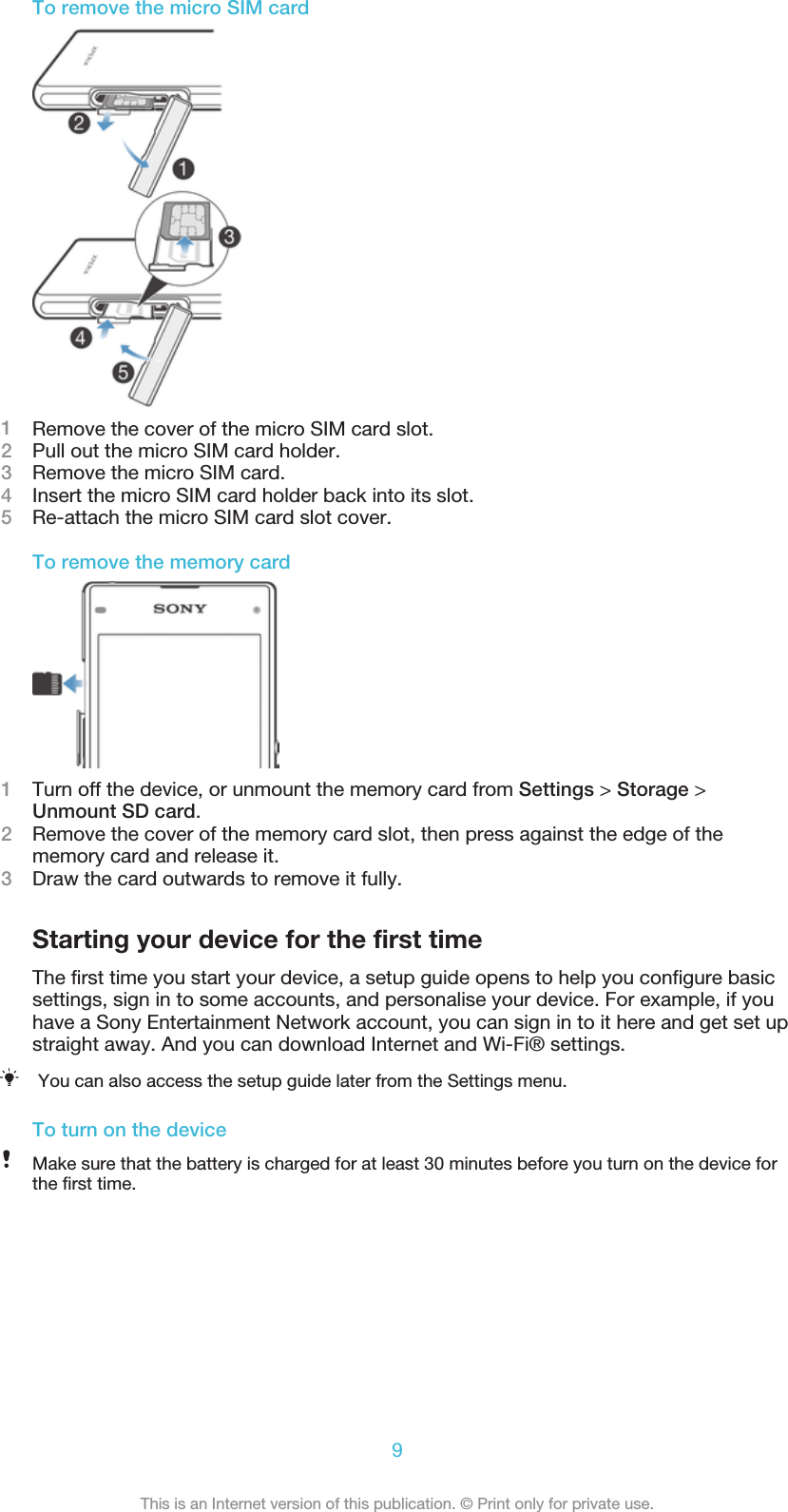 To remove the micro SIM card1Remove the cover of the micro SIM card slot.2Pull out the micro SIM card holder.3Remove the micro SIM card.4Insert the micro SIM card holder back into its slot.5Re-attach the micro SIM card slot cover.To remove the memory card1Turn off the device, or unmount the memory card from Settings &gt; Storage &gt;Unmount SD card.2Remove the cover of the memory card slot, then press against the edge of thememory card and release it.3Draw the card outwards to remove it fully.Starting your device for the first timeThe first time you start your device, a setup guide opens to help you configure basicsettings, sign in to some accounts, and personalise your device. For example, if youhave a Sony Entertainment Network account, you can sign in to it here and get set upstraight away. And you can download Internet and Wi-Fi® settings.You can also access the setup guide later from the Settings menu.To turn on the deviceMake sure that the battery is charged for at least 30 minutes before you turn on the device forthe first time.9This is an Internet version of this publication. © Print only for private use.