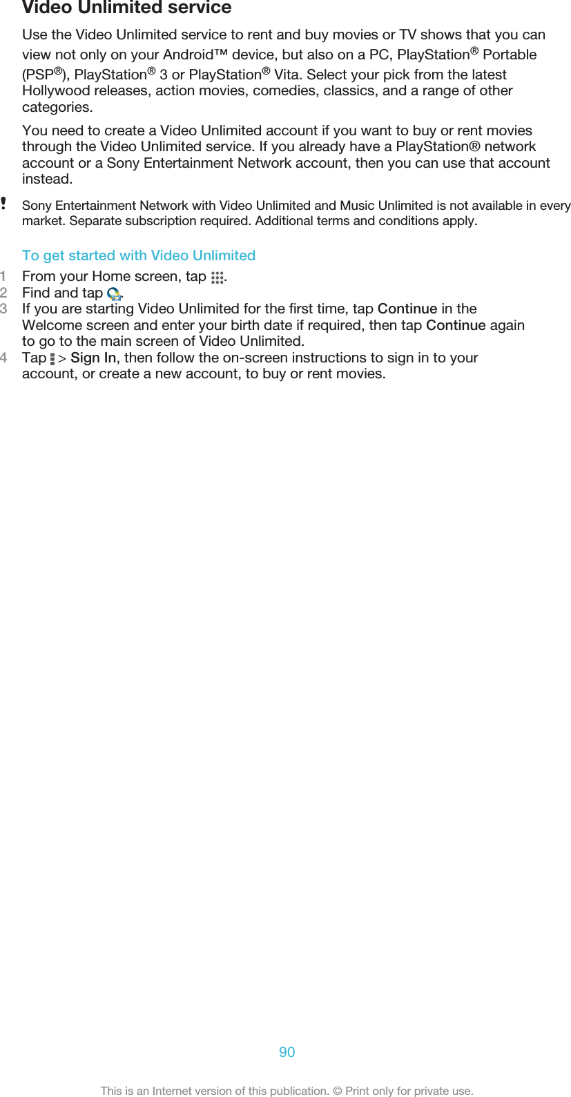 Video Unlimited serviceUse the Video Unlimited service to rent and buy movies or TV shows that you canview not only on your Android™ device, but also on a PC, PlayStation® Portable(PSP®), PlayStation® 3 or PlayStation® Vita. Select your pick from the latestHollywood releases, action movies, comedies, classics, and a range of othercategories.You need to create a Video Unlimited account if you want to buy or rent moviesthrough the Video Unlimited service. If you already have a PlayStation® networkaccount or a Sony Entertainment Network account, then you can use that accountinstead.Sony Entertainment Network with Video Unlimited and Music Unlimited is not available in everymarket. Separate subscription required. Additional terms and conditions apply.To get started with Video Unlimited1From your Home screen, tap  .2Find and tap  .3If you are starting Video Unlimited for the first time, tap Continue in theWelcome screen and enter your birth date if required, then tap Continue againto go to the main screen of Video Unlimited.4Tap   &gt; Sign In, then follow the on-screen instructions to sign in to youraccount, or create a new account, to buy or rent movies.90This is an Internet version of this publication. © Print only for private use.