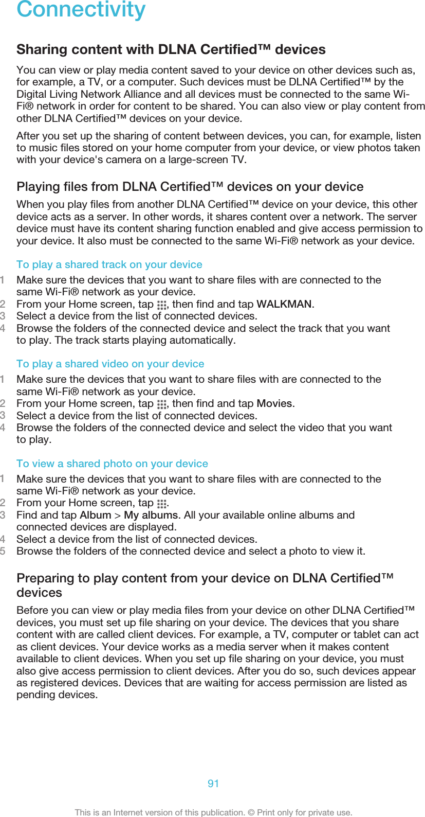 ConnectivitySharing content with DLNA Certified™ devicesYou can view or play media content saved to your device on other devices such as,for example, a TV, or a computer. Such devices must be DLNA Certified™ by theDigital Living Network Alliance and all devices must be connected to the same Wi-Fi® network in order for content to be shared. You can also view or play content fromother DLNA Certified™ devices on your device.After you set up the sharing of content between devices, you can, for example, listento music files stored on your home computer from your device, or view photos takenwith your device&apos;s camera on a large-screen TV.Playing files from DLNA Certified™ devices on your deviceWhen you play files from another DLNA Certified™ device on your device, this otherdevice acts as a server. In other words, it shares content over a network. The serverdevice must have its content sharing function enabled and give access permission toyour device. It also must be connected to the same Wi-Fi® network as your device.To play a shared track on your device1Make sure the devices that you want to share files with are connected to thesame Wi-Fi® network as your device.2From your Home screen, tap  , then find and tap WALKMAN.3Select a device from the list of connected devices.4Browse the folders of the connected device and select the track that you wantto play. The track starts playing automatically.To play a shared video on your device1Make sure the devices that you want to share files with are connected to thesame Wi-Fi® network as your device.2From your Home screen, tap  , then find and tap Movies.3Select a device from the list of connected devices.4Browse the folders of the connected device and select the video that you wantto play.To view a shared photo on your device1Make sure the devices that you want to share files with are connected to thesame Wi-Fi® network as your device.2From your Home screen, tap  .3Find and tap Album &gt; My albums. All your available online albums andconnected devices are displayed.4Select a device from the list of connected devices.5Browse the folders of the connected device and select a photo to view it.Preparing to play content from your device on DLNA Certified™devicesBefore you can view or play media files from your device on other DLNA Certified™devices, you must set up file sharing on your device. The devices that you sharecontent with are called client devices. For example, a TV, computer or tablet can actas client devices. Your device works as a media server when it makes contentavailable to client devices. When you set up file sharing on your device, you mustalso give access permission to client devices. After you do so, such devices appearas registered devices. Devices that are waiting for access permission are listed aspending devices.91This is an Internet version of this publication. © Print only for private use.