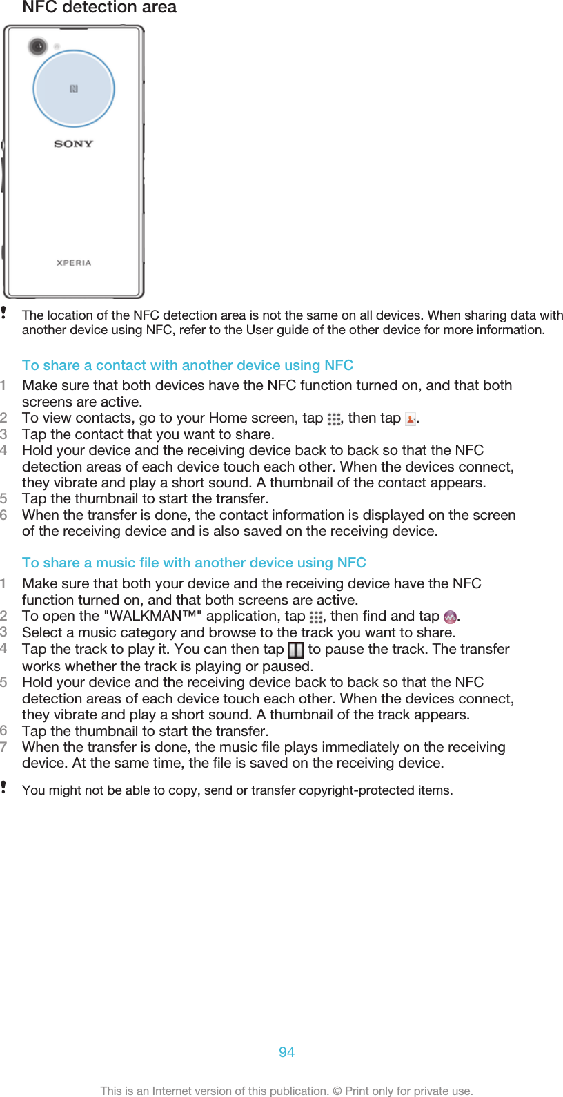 NFC detection areaThe location of the NFC detection area is not the same on all devices. When sharing data withanother device using NFC, refer to the User guide of the other device for more information.To share a contact with another device using NFC1Make sure that both devices have the NFC function turned on, and that bothscreens are active.2To view contacts, go to your Home screen, tap  , then tap  .3Tap the contact that you want to share.4Hold your device and the receiving device back to back so that the NFCdetection areas of each device touch each other. When the devices connect,they vibrate and play a short sound. A thumbnail of the contact appears.5Tap the thumbnail to start the transfer.6When the transfer is done, the contact information is displayed on the screenof the receiving device and is also saved on the receiving device.To share a music file with another device using NFC1Make sure that both your device and the receiving device have the NFCfunction turned on, and that both screens are active.2To open the &quot;WALKMAN™&quot; application, tap  , then find and tap  .3Select a music category and browse to the track you want to share.4Tap the track to play it. You can then tap   to pause the track. The transferworks whether the track is playing or paused.5Hold your device and the receiving device back to back so that the NFCdetection areas of each device touch each other. When the devices connect,they vibrate and play a short sound. A thumbnail of the track appears.6Tap the thumbnail to start the transfer.7When the transfer is done, the music file plays immediately on the receivingdevice. At the same time, the file is saved on the receiving device.You might not be able to copy, send or transfer copyright-protected items.94This is an Internet version of this publication. © Print only for private use.