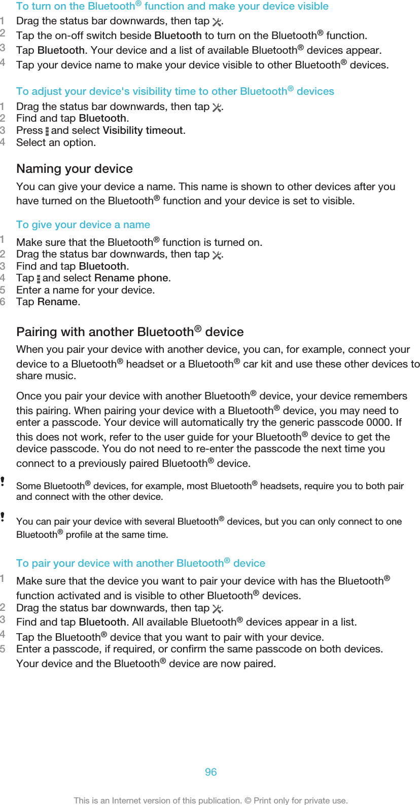 To turn on the Bluetooth® function and make your device visible1Drag the status bar downwards, then tap  .2Tap the on-off switch beside Bluetooth to turn on the Bluetooth® function.3Tap Bluetooth. Your device and a list of available Bluetooth® devices appear.4Tap your device name to make your device visible to other Bluetooth® devices.To adjust your device&apos;s visibility time to other Bluetooth® devices1Drag the status bar downwards, then tap  .2Find and tap Bluetooth.3Press   and select Visibility timeout.4Select an option.Naming your deviceYou can give your device a name. This name is shown to other devices after youhave turned on the Bluetooth® function and your device is set to visible.To give your device a name1Make sure that the Bluetooth® function is turned on.2Drag the status bar downwards, then tap  .3Find and tap Bluetooth.4Tap   and select Rename phone.5Enter a name for your device.6Tap Rename.Pairing with another Bluetooth® deviceWhen you pair your device with another device, you can, for example, connect yourdevice to a Bluetooth® headset or a Bluetooth® car kit and use these other devices toshare music.Once you pair your device with another Bluetooth® device, your device remembersthis pairing. When pairing your device with a Bluetooth® device, you may need toenter a passcode. Your device will automatically try the generic passcode 0000. Ifthis does not work, refer to the user guide for your Bluetooth® device to get thedevice passcode. You do not need to re-enter the passcode the next time youconnect to a previously paired Bluetooth® device.Some Bluetooth® devices, for example, most Bluetooth® headsets, require you to both pairand connect with the other device.You can pair your device with several Bluetooth® devices, but you can only connect to oneBluetooth® profile at the same time.To pair your device with another Bluetooth® device1Make sure that the device you want to pair your device with has the Bluetooth®function activated and is visible to other Bluetooth® devices.2Drag the status bar downwards, then tap  .3Find and tap Bluetooth. All available Bluetooth® devices appear in a list.4Tap the Bluetooth® device that you want to pair with your device.5Enter a passcode, if required, or confirm the same passcode on both devices.Your device and the Bluetooth® device are now paired.96This is an Internet version of this publication. © Print only for private use.