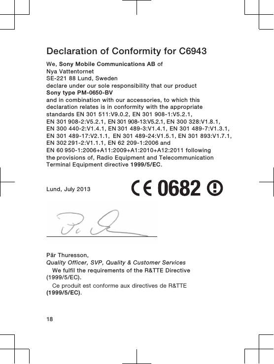 Declaration of Conformity for C6943We, Sony Mobile Communications AB ofNya VattentornetSE-221 88 Lund, Swedendeclare under our sole responsibility that our productSony type PM-0650-BVand in combination with our accessories, to which thisdeclaration relates is in conformity with the appropriatestandards EN 301 511:V9.0.2, EN 301 908-1:V5.2.1, EN 301 908-2:V5.2.1, EN 301 908-13:V5.2.1, EN 300 328:V1.8.1, EN 300 440-2:V1.4.1, EN 301 489-3:V1.4.1, EN 301 489-7:V1.3.1, EN 301 489-17:V2.1.1,  EN 301 489-24:V1.5.1, EN 301 893:V1.7.1, EN 302 291-2:V1.1.1, EN 62 209-1:2006 and EN 60 950-1:2006+A11:2009+A1:2010+A12:2011 following the provisions of, Radio Equipment and TelecommunicationTerminal Equipment directive 1999/5/EC.Lund, July 2013Pär Thuresson,Quality Officer, SVP, Quality &amp; Customer ServicesWe fulfil the requirements of the R&amp;TTE Directive(1999/5/EC).Ce produit est conforme aux directives de R&amp;TTE(1999/5/EC).18