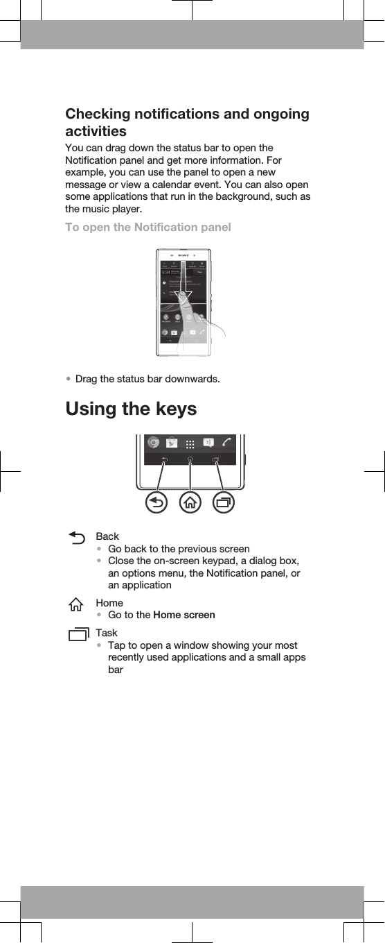 Checking notifications and ongoingactivitiesYou can drag down the status bar to open theNotification panel and get more information. Forexample, you can use the panel to open a newmessage or view a calendar event. You can also opensome applications that run in the background, such asthe music player.To open the Notification panel•Drag the status bar downwards.Using the keysBack•Go back to the previous screen•Close the on-screen keypad, a dialog box,an options menu, the Notification panel, oran applicationHome•Go to the Home screenTask•Tap to open a window showing your mostrecently used applications and a small appsbar