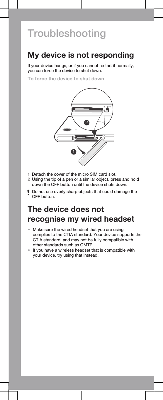 TroubleshootingMy device is not respondingIf your device hangs, or if you cannot restart it normally,you can force the device to shut down.To force the device to shut down121Detach the cover of the micro SIM card slot.2Using the tip of a pen or a similar object, press and holddown the OFF button until the device shuts down.Do not use overly sharp objects that could damage theOFF button.The device does notrecognise my wired headset•Make sure the wired headset that you are usingcomplies to the CTIA standard. Your device supports theCTIA standard, and may not be fully compatible withother standards such as OMTP.•If you have a wireless headset that is compatible withyour device, try using that instead.