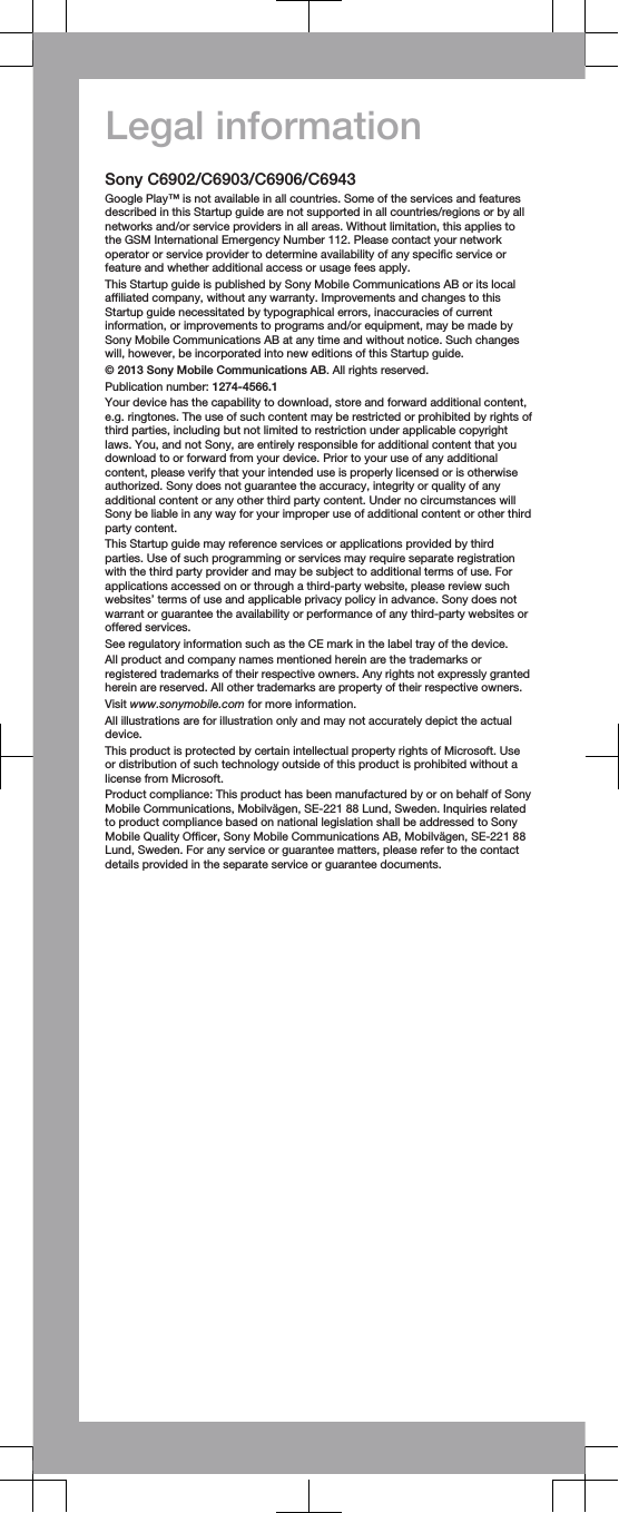 Legal informationSony C6902/C6903/C6906/C6943Google Play™ is not available in all countries. Some of the services and featuresdescribed in this Startup guide are not supported in all countries/regions or by allnetworks and/or service providers in all areas. Without limitation, this applies tothe GSM International Emergency Number 112. Please contact your networkoperator or service provider to determine availability of any specific service orfeature and whether additional access or usage fees apply.This Startup guide is published by Sony Mobile Communications AB or its localaffiliated company, without any warranty. Improvements and changes to thisStartup guide necessitated by typographical errors, inaccuracies of currentinformation, or improvements to programs and/or equipment, may be made bySony Mobile Communications AB at any time and without notice. Such changeswill, however, be incorporated into new editions of this Startup guide.© 2013 Sony Mobile Communications AB. All rights reserved.Publication number: 1274-4566.1Your device has the capability to download, store and forward additional content,e.g. ringtones. The use of such content may be restricted or prohibited by rights ofthird parties, including but not limited to restriction under applicable copyrightlaws. You, and not Sony, are entirely responsible for additional content that youdownload to or forward from your device. Prior to your use of any additionalcontent, please verify that your intended use is properly licensed or is otherwiseauthorized. Sony does not guarantee the accuracy, integrity or quality of anyadditional content or any other third party content. Under no circumstances willSony be liable in any way for your improper use of additional content or other thirdparty content.This Startup guide may reference services or applications provided by thirdparties. Use of such programming or services may require separate registrationwith the third party provider and may be subject to additional terms of use. Forapplications accessed on or through a third-party website, please review suchwebsites’ terms of use and applicable privacy policy in advance. Sony does notwarrant or guarantee the availability or performance of any third-party websites oroffered services.See regulatory information such as the CE mark in the label tray of the device.All product and company names mentioned herein are the trademarks orregistered trademarks of their respective owners. Any rights not expressly grantedherein are reserved. All other trademarks are property of their respective owners.Visit www.sonymobile.com for more information.All illustrations are for illustration only and may not accurately depict the actualdevice.This product is protected by certain intellectual property rights of Microsoft. Useor distribution of such technology outside of this product is prohibited without alicense from Microsoft.Product compliance: This product has been manufactured by or on behalf of SonyMobile Communications, Mobilvägen, SE-221 88 Lund, Sweden. Inquiries relatedto product compliance based on national legislation shall be addressed to SonyMobile Quality Officer, Sony Mobile Communications AB, Mobilvägen, SE-221 88Lund, Sweden. For any service or guarantee matters, please refer to the contactdetails provided in the separate service or guarantee documents.