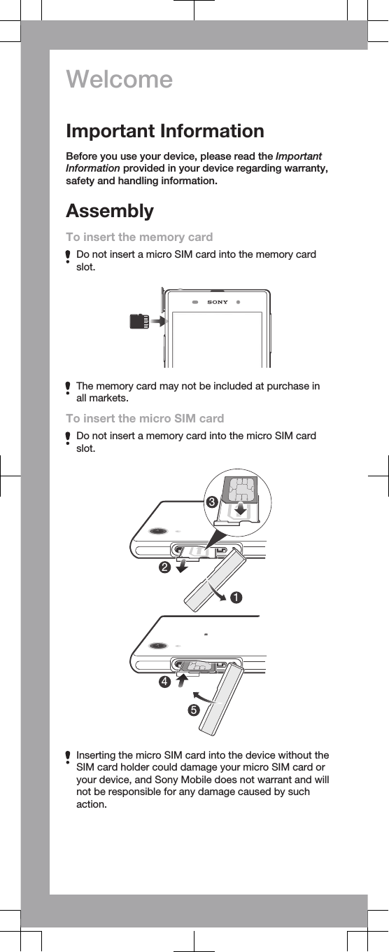 WelcomeImportant InformationBefore you use your device, please read the ImportantInformation provided in your device regarding warranty,safety and handling information.AssemblyTo insert the memory cardDo not insert a micro SIM card into the memory cardslot.The memory card may not be included at purchase inall markets.To insert the micro SIM cardDo not insert a memory card into the micro SIM cardslot.23415Inserting the micro SIM card into the device without theSIM card holder could damage your micro SIM card oryour device, and Sony Mobile does not warrant and willnot be responsible for any damage caused by suchaction.