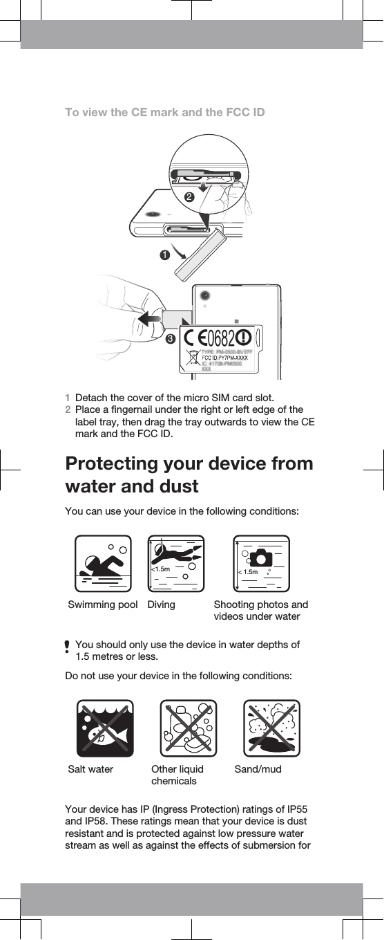 To view the CE mark and the FCC ID2131Detach the cover of the micro SIM card slot.2Place a fingernail under the right or left edge of thelabel tray, then drag the tray outwards to view the CEmark and the FCC ID.Protecting your device fromwater and dustYou can use your device in the following conditions:&lt;1.5m&lt; 1.5mSwimming pool Diving Shooting photos andvideos under waterYou should only use the device in water depths of1.5 metres or less.Do not use your device in the following conditions:Salt water Other liquidchemicalsSand/mudYour device has IP (Ingress Protection) ratings of IP55and IP58. These ratings mean that your device is dustresistant and is protected against low pressure waterstream as well as against the effects of submersion for