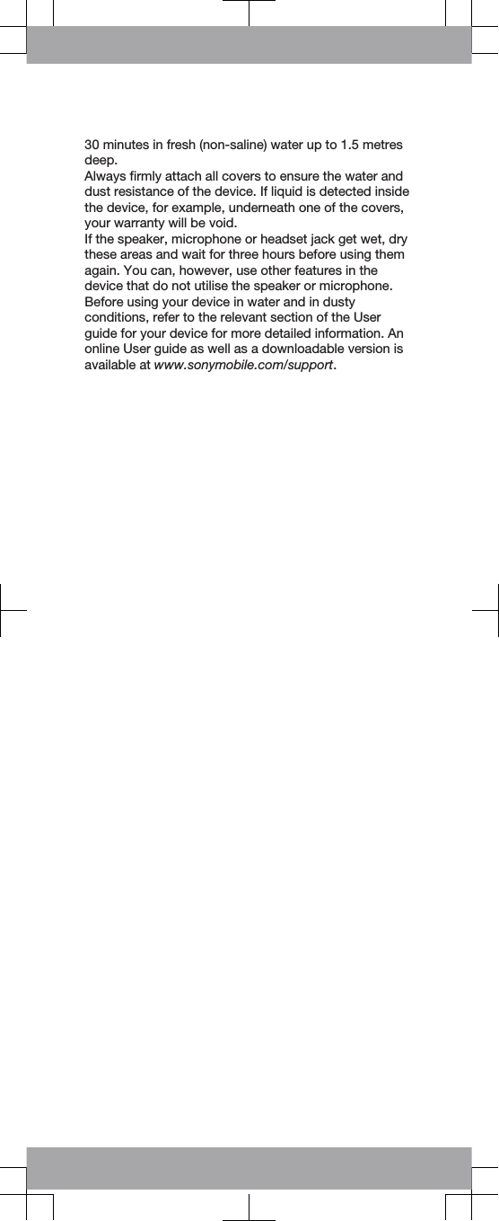30 minutes in fresh (non-saline) water up to 1.5 metresdeep.Always firmly attach all covers to ensure the water anddust resistance of the device. If liquid is detected insidethe device, for example, underneath one of the covers,your warranty will be void.If the speaker, microphone or headset jack get wet, drythese areas and wait for three hours before using themagain. You can, however, use other features in thedevice that do not utilise the speaker or microphone.Before using your device in water and in dustyconditions, refer to the relevant section of the Userguide for your device for more detailed information. Anonline User guide as well as a downloadable version isavailable at www.sonymobile.com/support.