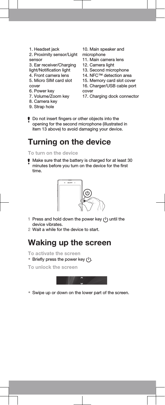 1. Headset jack2. Proximity sensor/Lightsensor3. Ear receiver/Charginglight/Notification light4. Front camera lens5. Micro SIM card slotcover6. Power key7. Volume/Zoom key8. Camera key9. Strap hole10. Main speaker andmicrophone11. Main camera lens12. Camera light13. Second microphone14. NFC™ detection area15. Memory card slot cover16. Charger/USB cable portcover17. Charging dock connectorDo not insert fingers or other objects into theopening for the second microphone (illustrated initem 13 above) to avoid damaging your device.Turning on the deviceTo turn on the deviceMake sure that the battery is charged for at least 30minutes before you turn on the device for the firsttime.1Press and hold down the power key   until thedevice vibrates.2Wait a while for the device to start.Waking up the screenTo activate the screen•Briefly press the power key  .To unlock the screen•Swipe up or down on the lower part of the screen.