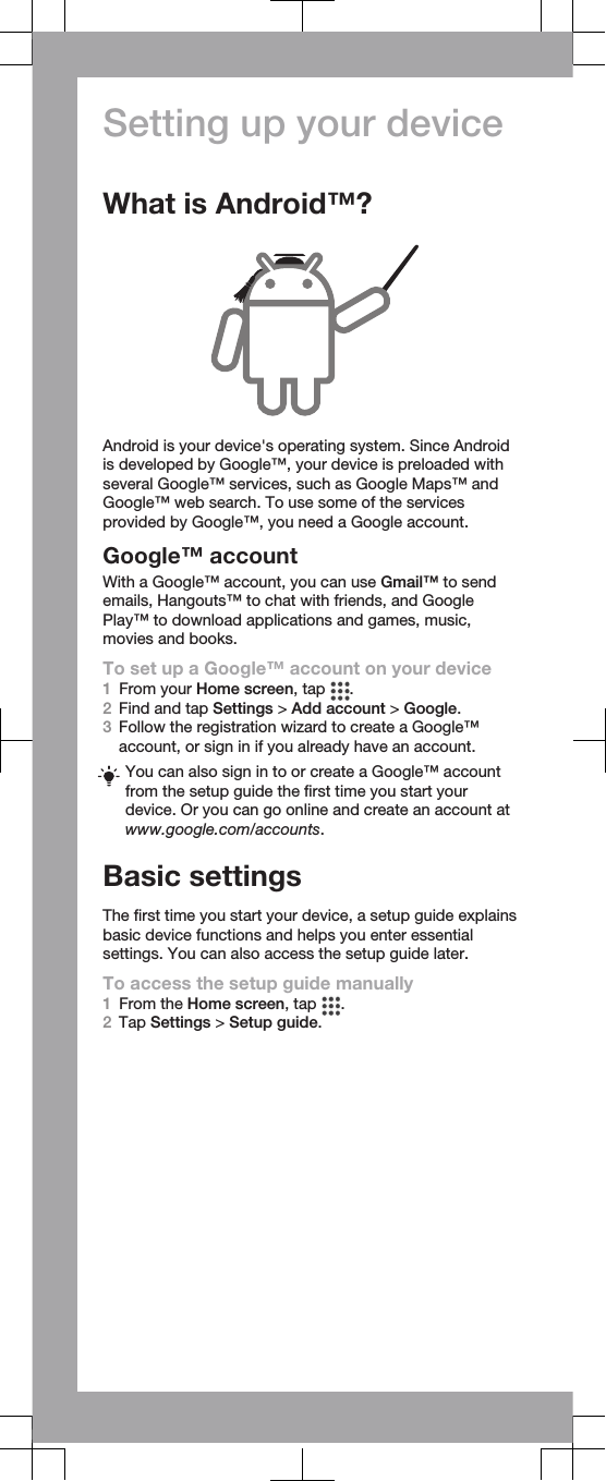 Setting up your deviceWhat is Android™?Android is your device&apos;s operating system. Since Androidis developed by Google™, your device is preloaded withseveral Google™ services, such as Google Maps™ andGoogle™ web search. To use some of the servicesprovided by Google™, you need a Google account.Google™ accountWith a Google™ account, you can use Gmail™ to sendemails, Hangouts™ to chat with friends, and GooglePlay™ to download applications and games, music,movies and books.To set up a Google™ account on your device1From your Home screen, tap  .2Find and tap Settings &gt; Add account &gt; Google.3Follow the registration wizard to create a Google™account, or sign in if you already have an account.You can also sign in to or create a Google™ accountfrom the setup guide the first time you start yourdevice. Or you can go online and create an account atwww.google.com/accounts.Basic settingsThe first time you start your device, a setup guide explainsbasic device functions and helps you enter essentialsettings. You can also access the setup guide later.To access the setup guide manually1From the Home screen, tap  .2Tap Settings &gt; Setup guide.