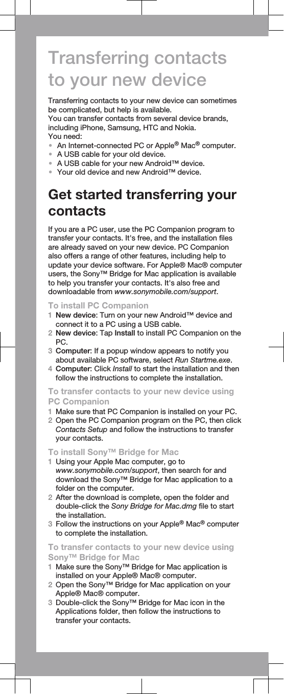 Transferring contactsto your new deviceTransferring contacts to your new device can sometimesbe complicated, but help is available.You can transfer contacts from several device brands,including iPhone, Samsung, HTC and Nokia.You need:•An Internet-connected PC or Apple® Mac® computer.•A USB cable for your old device.•A USB cable for your new Android™ device.•Your old device and new Android™ device.Get started transferring yourcontactsIf you are a PC user, use the PC Companion program totransfer your contacts. It&apos;s free, and the installation filesare already saved on your new device. PC Companionalso offers a range of other features, including help toupdate your device software. For Apple® Mac® computerusers, the Sony™ Bridge for Mac application is availableto help you transfer your contacts. It&apos;s also free anddownloadable from www.sonymobile.com/support.To install PC Companion1New device: Turn on your new Android™ device andconnect it to a PC using a USB cable.2New device: Tap Install to install PC Companion on thePC.3Computer: If a popup window appears to notify youabout available PC software, select Run Startme.exe.4Computer: Click Install to start the installation and thenfollow the instructions to complete the installation.To transfer contacts to your new device usingPC Companion1Make sure that PC Companion is installed on your PC.2Open the PC Companion program on the PC, then clickContacts Setup and follow the instructions to transferyour contacts.To install Sony™ Bridge for Mac1Using your Apple Mac computer, go towww.sonymobile.com/support, then search for anddownload the Sony™ Bridge for Mac application to afolder on the computer.2After the download is complete, open the folder anddouble-click the Sony Bridge for Mac.dmg file to startthe installation.3Follow the instructions on your Apple® Mac® computerto complete the installation.To transfer contacts to your new device usingSony™ Bridge for Mac1Make sure the Sony™ Bridge for Mac application isinstalled on your Apple® Mac® computer.2Open the Sony™ Bridge for Mac application on yourApple® Mac® computer.3Double-click the Sony™ Bridge for Mac icon in theApplications folder, then follow the instructions totransfer your contacts.