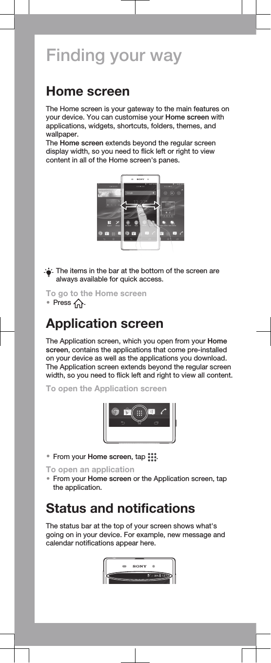 Finding your wayHome screenThe Home screen is your gateway to the main features onyour device. You can customise your Home screen withapplications, widgets, shortcuts, folders, themes, andwallpaper.The Home screen extends beyond the regular screendisplay width, so you need to flick left or right to viewcontent in all of the Home screen&apos;s panes.The items in the bar at the bottom of the screen arealways available for quick access.To go to the Home screen•Press  .Application screenThe Application screen, which you open from your Homescreen, contains the applications that come pre-installedon your device as well as the applications you download.The Application screen extends beyond the regular screenwidth, so you need to flick left and right to view all content.To open the Application screen•From your Home screen, tap  .To open an application•From your Home screen or the Application screen, tapthe application.Status and notificationsThe status bar at the top of your screen shows what&apos;sgoing on in your device. For example, new message andcalendar notifications appear here.