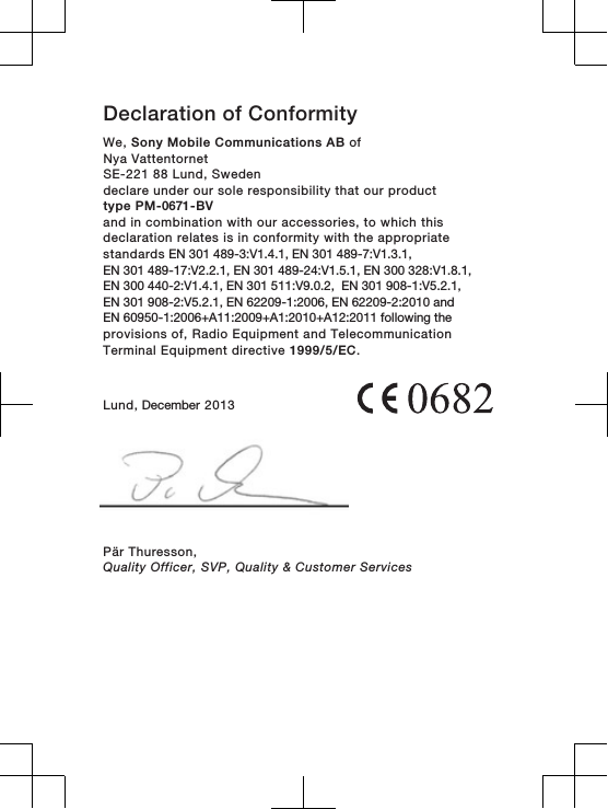 Declaration of ConformityWe, Sony Mobile Communications AB ofNya VattentornetSE-221 88 Lund, Swedendeclare under our sole responsibility that our producttype PM-0671-BVand in combination with our accessories, to which thisdeclaration relates is in conformity with the appropriatestandards EN 301 489-3:V1.4.1, EN 301 489-7:V1.3.1, EN 301 489-17:V2.2.1, EN 301 489-24:V1.5.1, EN 300 328:V1.8.1,EN 300 440-2:V1.4.1, EN 301 511:V9.0.2,  EN 301 908-1:V5.2.1,EN 301 908-2:V5.2.1, EN 62209-1:2006, EN 62209-2:2010 and EN 60950-1:2006+A11:2009+A1:2010+A12:2011 following the provisions of, Radio Equipment and TelecommunicationTerminal Equipment directive 1999/5/EC.Lund, December 2013Pär Thuresson,Quality Officer, SVP, Quality &amp; Customer Services