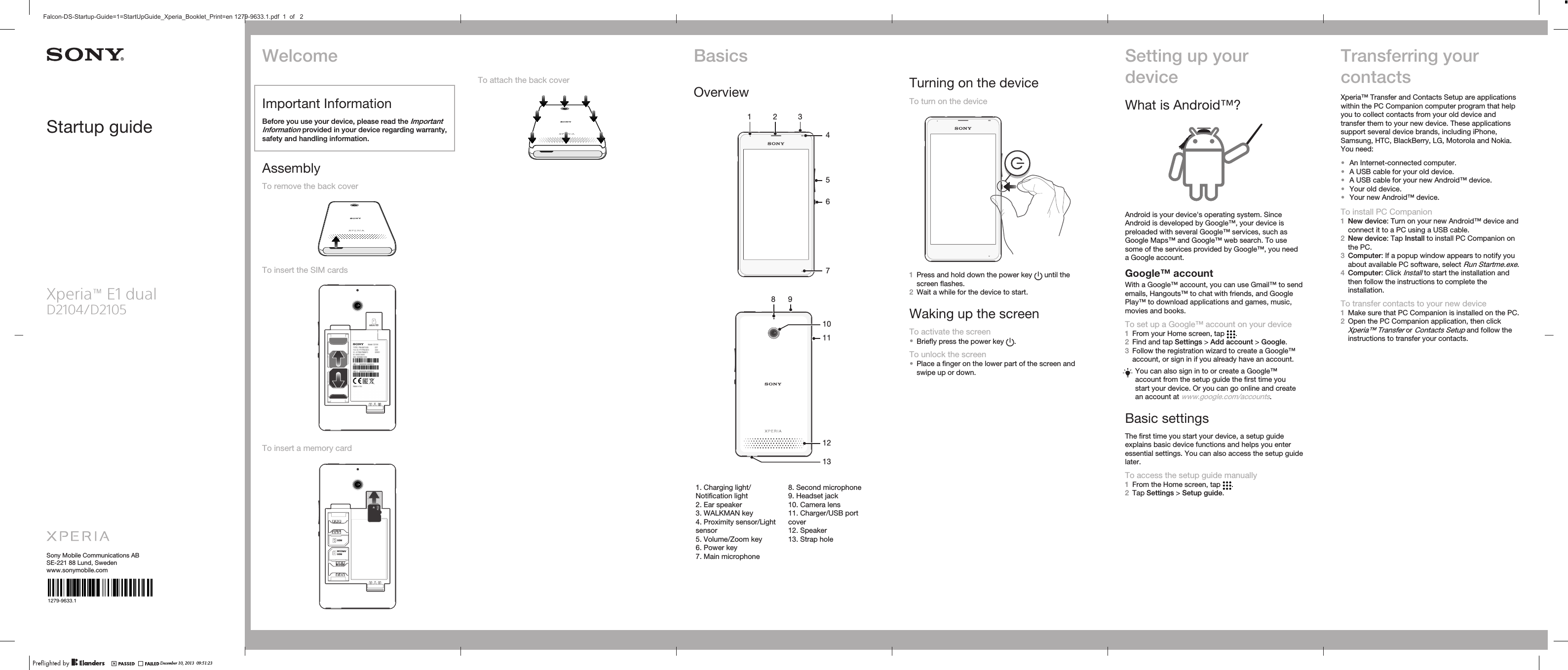 Startup guideXperia™ E1 dualD2104/D2105Sony Mobile Communications ABSE-221 88 Lund, Swedenwww.sonymobile.com1279-9633.1To attach the back coverBasicsOverview1 2 34567   8109111213   1. Charging light/Notification light2. Ear speaker3. WALKMAN key4. Proximity sensor/Lightsensor5. Volume/Zoom key6. Power key7. Main microphone8. Second microphone9. Headset jack10. Camera lens11. Charger/USB portcover12. Speaker13. Strap holeTurning on the deviceTo turn on the device1Press and hold down the power key   until thescreen flashes.2Wait a while for the device to start.Waking up the screenTo activate the screen•Briefly press the power key  .To unlock the screen•Place a finger on the lower part of the screen andswipe up or down.Setting up yourdeviceWhat is Android™?Android is your device&apos;s operating system. SinceAndroid is developed by Google™, your device ispreloaded with several Google™ services, such asGoogle Maps™ and Google™ web search. To usesome of the services provided by Google™, you needa Google account.Google™ accountWith a Google™ account, you can use Gmail™ to sendemails, Hangouts™ to chat with friends, and GooglePlay™ to download applications and games, music,movies and books.To set up a Google™ account on your device1From your Home screen, tap  .2Find and tap Settings &gt; Add account &gt; Google.3Follow the registration wizard to create a Google™account, or sign in if you already have an account.You can also sign in to or create a Google™account from the setup guide the first time youstart your device. Or you can go online and createan account at www.google.com/accounts.Basic settingsThe first time you start your device, a setup guideexplains basic device functions and helps you enteressential settings. You can also access the setup guidelater.To access the setup guide manually1From the Home screen, tap  .2Tap Settings &gt; Setup guide.Transferring yourcontactsXperia™ Transfer and Contacts Setup are applicationswithin the PC Companion computer program that helpyou to collect contacts from your old device andtransfer them to your new device. These applicationssupport several device brands, including iPhone,Samsung, HTC, BlackBerry, LG, Motorola and Nokia.You need:•An Internet-connected computer.•A USB cable for your old device.•A USB cable for your new Android™ device.•Your old device.•Your new Android™ device.To install PC Companion1New device: Turn on your new Android™ device andconnect it to a PC using a USB cable.2New device: Tap Install to install PC Companion onthe PC.3Computer: If a popup window appears to notify youabout available PC software, select Run Startme.exe.4Computer: Click Install to start the installation andthen follow the instructions to complete theinstallation.To transfer contacts to your new device1Make sure that PC Companion is installed on the PC.2Open the PC Companion application, then clickXperia™ Transfer or Contacts Setup and follow theinstructions to transfer your contacts.WelcomeImportant InformationBefore you use your device, please read the ImportantInformation provided in your device regarding warranty,safety and handling information.AssemblyTo remove the back coverTo insert the SIM cardsTo insert a memory card1WCDMA/GSM2GSMmicro SDDecember 10, 2013  09:51:23Falcon-DS-Startup-Guide=1=StartUpGuide_Xperia_Booklet_Print=en 1279-9633.1.pdf  1  of   21WCDMA/GSM2GSMmicro SD