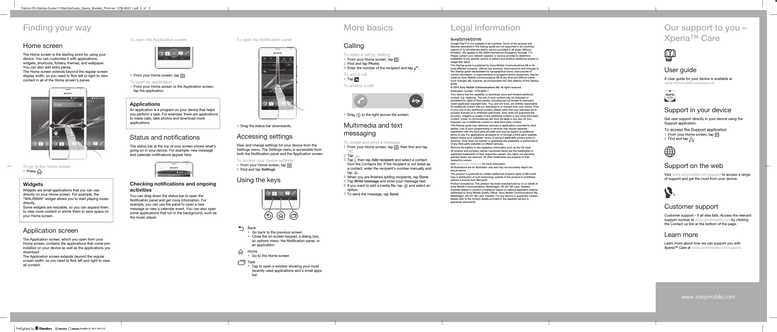Finding your wayHome screenThe Home screen is the starting point for using yourdevice. You can customise it with applications,widgets, shortcuts, folders, themes, and wallpaper.You can also add extra panes.The Home screen extends beyond the regular screendisplay width, so you need to flick left or right to viewcontent in all of the Home screen&apos;s panes.To go to the Home screen•Press  .WidgetsWidgets are small applications that you can usedirectly on your Home screen. For example, the“WALKMAN” widget allows you to start playing musicdirectly.Some widgets are resizable, so you can expand themto view more content or shrink them to save space onyour Home screen.Application screenThe Application screen, which you open from yourHome screen, contains the applications that come pre-installed on your device as well as the applications youdownload.The Application screen extends beyond the regularscreen width, so you need to flick left and right to viewall content.To open the Notification panel•Drag the status bar downwards.Accessing settingsView and change settings for your device from theSettings menu. The Settings menu is accessible fromboth the Notification panel and the Application screen.To access your device settings1From your Home screen, tap  .2Find and tap Settings.Using the keysBack•Go back to the previous screen•Close the on-screen keypad, a dialog box,an options menu, the Notification panel, oran applicationHome•Go to the Home screenTask•Tap to open a window showing your mostrecently used applications and a small appsbarMore basicsCallingTo make a call by dialling1From your Home screen, tap  .2Find and tap Phone.3Enter the number of the recipient and tap  .To end a call•Tap  .To answer a call•Drag   to the right across the screen.Multimedia and textmessagingTo create and send a message1From your Home screen, tap  , then find and tap.2Tap  .3Tap  , then tap Add recipient and select a contactfrom the Contacts list. If the recipient is not listed asa contact, enter the recipient&apos;s number manually andtap  .4When you are finished adding recipients, tap Done.5Tap Write message and enter your message text.6If you want to add a media file, tap   and select anoption.7To send the message, tap Send.Legal informationSonyD2104/D2105Google Play™ is not available in all countries. Some of the services andfeatures described in this Startup guide are not supported in all countries/regions or by all networks and/or service providers in all areas. Withoutlimitation, this applies to the GSM International Emergency Number 112.Please contact your network operator or service provider to determineavailability of any specific service or feature and whether additional access orusage fees apply.This Startup guide is published by Sony Mobile Communications AB or itslocal affiliated company, without any warranty. Improvements and changes tothis Startup guide necessitated by typographical errors, inaccuracies ofcurrent information, or improvements to programs and/or equipment, may bemade by Sony Mobile Communications AB at any time and without notice.Such changes will, however, be incorporated into new editions of this Startupguide.© 2013 Sony Mobile Communications AB. All rights reserved.Publication number: 1279-9633.1Your device has the capability to download, store and forward additionalcontent, e.g. ringtones. The use of such content may be restricted orprohibited by rights of third parties, including but not limited to restrictionunder applicable copyright laws. You, and not Sony, are entirely responsiblefor additional content that you download to or forward from your device. Priorto your use of any additional content, please verify that your intended use isproperly licensed or is otherwise authorized. Sony does not guarantee theaccuracy, integrity or quality of any additional content or any other third partycontent. Under no circumstances will Sony be liable in any way for yourimproper use of additional content or other third party content.This Startup guide may reference services or applications provided by thirdparties. Use of such programming or services may require separateregistration with the third party provider and may be subject to additionalterms of use. For applications accessed on or through a third-party website,please review such websites’ terms of use and applicable privacy policy inadvance. Sony does not warrant or guarantee the availability or performanceof any third-party websites or offered services.Remove the battery to see regulatory information such as the CE mark.All product and company names mentioned herein are the trademarks orregistered trademarks of their respective owners. Any rights not expresslygranted herein are reserved. All other trademarks are property of theirrespective owners.Visit www.sonymobile.com for more information.All illustrations are for illustration only and may not accurately depict theactual device.This product is protected by certain intellectual property rights of Microsoft.Use or distribution of such technology outside of this product is prohibitedwithout a license from Microsoft.Product compliance: This product has been manufactured by or on behalf ofSony Mobile Communications, Mobilvägen, SE-221 88 Lund, Sweden.Inquiries related to product compliance based on national legislation shall beaddressed to Sony Mobile Quality Officer, Sony Mobile Communications AB,Mobilvägen, SE-221 88 Lund, Sweden. For any service or guarantee matters,please refer to the contact details provided in the separate service orguarantee documents.Our support to you –Xperia™ CareUser guideA User guide for your device is available atwww.sonymobile.com/support.Support in your deviceGet user support directly in your device using theSupport application.To access the Support application1From your Home screen, tap  .2Find and tap  .Support on the webVisit www.sonymobile.com/support to access a rangeof support and get the most from your device.Customer supportCustomer support – if all else fails. Access the relevantsupport number at www.sonymobile.com by clickingthe Contact us link at the bottom of the page.Learn moreLearn more about how we can support you withXperia™ Care at www.sonymobile.com/support.www.sonymobile.com To open the Application screen•From your Home screen, tap  .To open an application•From your Home screen or the Application screen,tap the application.ApplicationsAn application is a program on your device that helpsyou perform a task. For example, there are applicationsto make calls, take photos and download moreapplications.Status and notificationsThe status bar at the top of your screen shows what&apos;sgoing on in your device. For example, new messageand calendar notifications appear here.Checking notifications and ongoingactivitiesYou can drag down the status bar to open theNotification panel and get more information. Forexample, you can use the panel to open a newmessage or view a calendar event. You can also opensome applications that run in the background, such asthe music player.December 10, 2013  09:51:23Falcon-DS-Startup-Guide=1=StartUpGuide_Xperia_Booklet_Print=en 1279-9633.1.pdf  2  of   2