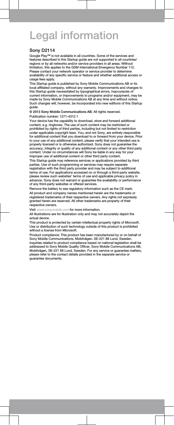 Legal informationSony D2114Google Play™ is not available in all countries. Some of the services andfeatures described in this Startup guide are not supported in all countries/regions or by all networks and/or service providers in all areas. Withoutlimitation, this applies to the GSM International Emergency Number 112.Please contact your network operator or service provider to determineavailability of any specific service or feature and whether additional access orusage fees apply.This Startup guide is published by Sony Mobile Communications AB or itslocal affiliated company, without any warranty. Improvements and changes tothis Startup guide necessitated by typographical errors, inaccuracies ofcurrent information, or improvements to programs and/or equipment, may bemade by Sony Mobile Communications AB at any time and without notice.Such changes will, however, be incorporated into new editions of this Startupguide.© 2013 Sony Mobile Communications AB. All rights reserved.Publication number: 1271-4312.1Your device has the capability to download, store and forward additionalcontent, e.g. ringtones. The use of such content may be restricted orprohibited by rights of third parties, including but not limited to restrictionunder applicable copyright laws. You, and not Sony, are entirely responsiblefor additional content that you download to or forward from your device. Priorto your use of any additional content, please verify that your intended use isproperly licensed or is otherwise authorized. Sony does not guarantee theaccuracy, integrity or quality of any additional content or any other third partycontent. Under no circumstances will Sony be liable in any way for yourimproper use of additional content or other third party content.This Startup guide may reference services or applications provided by thirdparties. Use of such programming or services may require separateregistration with the third party provider and may be subject to additionalterms of use. For applications accessed on or through a third-party website,please review such websites’ terms of use and applicable privacy policy inadvance. Sony does not warrant or guarantee the availability or performanceof any third-party websites or offered services.Remove the battery to see regulatory information such as the CE mark.All product and company names mentioned herein are the trademarks orregistered trademarks of their respective owners. Any rights not expresslygranted herein are reserved. All other trademarks are property of theirrespective owners.Visit www.sonymobile.com for more information.All illustrations are for illustration only and may not accurately depict theactual device.This product is protected by certain intellectual property rights of Microsoft.Use or distribution of such technology outside of this product is prohibitedwithout a license from Microsoft.Product compliance: This product has been manufactured by or on behalf ofSony Mobile Communications, Mobilvägen, SE-221 88 Lund, Sweden.Inquiries related to product compliance based on national legislation shall beaddressed to Sony Mobile Quality Officer, Sony Mobile Communications AB,Mobilvägen, SE-221 88 Lund, Sweden. For any service or guarantee matters,please refer to the contact details provided in the separate service orguarantee documents.