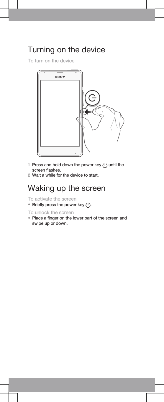 Turning on the deviceTo turn on the device1Press and hold down the power key   until thescreen flashes.2Wait a while for the device to start.Waking up the screenTo activate the screen•Briefly press the power key  .To unlock the screen•Place a finger on the lower part of the screen andswipe up or down.
