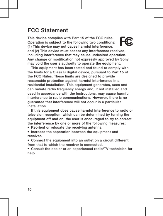 FCC StatementThis device complies with Part 15 of the FCC rules.Operation is subject to the following two conditions:(1) This device may not cause harmful interference,and (2) This device must accept any interference received,including interference that may cause undesired operation.Any change or modification not expressly approved by Sonymay void the user&apos;s authority to operate the equipment.This equipment has been tested and found to comply withthe limits for a Class B digital device, pursuant to Part 15 ofthe FCC Rules. These limits are designed to providereasonable protection against harmful interference in aresidential installation. This equipment generates, uses andcan radiate radio frequency energy and, if not installed andused in accordance with the instructions, may cause harmfulinterference to radio communications. However, there is noguarantee that interference will not occur in a particularinstallation.If this equipment does cause harmful interference to radio ortelevision reception, which can be determined by turning theequipment off and on, the user is encouraged to try to correctthe interference by one or more of the following measures:•Reorient or relocate the receiving antenna.•Increase the separation between the equipment andreceiver.•Connect the equipment into an outlet on a circuit differentfrom that to which the receiver is connected.•Consult the dealer or an experienced radio/TV technician forhelp.10