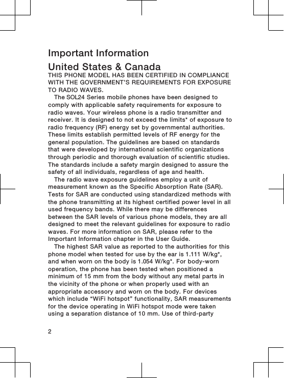 Important InformationUnited States &amp; CanadaTHIS PHONE MODEL HAS BEEN CERTIFIED IN COMPLIANCEWITH THE GOVERNMENT’S REQUIREMENTS FOR EXPOSURETO RADIO WAVES.The SOL24 Series mobile phones have been designed tocomply with applicable safety requirements for exposure toradio waves. Your wireless phone is a radio transmitter andreceiver. It is designed to not exceed the limits* of exposure toradio frequency (RF) energy set by governmental authorities.These limits establish permitted levels of RF energy for thegeneral population. The guidelines are based on standardsthat were developed by international scientific organizationsthrough periodic and thorough evaluation of scientific studies.The standards include a safety margin designed to assure thesafety of all individuals, regardless of age and health.The radio wave exposure guidelines employ a unit ofmeasurement known as the Specific Absorption Rate (SAR).Tests for SAR are conducted using standardized methods withthe phone transmitting at its highest certified power level in allused frequency bands. While there may be differencesbetween the SAR levels of various phone models, they are alldesigned to meet the relevant guidelines for exposure to radiowaves. For more information on SAR, please refer to theImportant Information chapter in the User Guide.The highest SAR value as reported to the authorities for thisphone model when tested for use by the ear is 1.111 W/kg*,and when worn on the body is 1.054 W/kg*. For body-wornoperation, the phone has been tested when positioned aminimum of 15 mm from the body without any metal parts inthe vicinity of the phone or when properly used with anappropriate accessory and worn on the body. For deviceswhich include “WiFi hotspot” functionality, SAR measurementsfor the device operating in WiFi hotspot mode were takenusing a separation distance of 10 mm. Use of third-party2