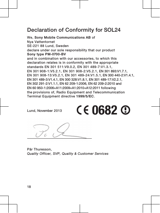 Declaration of Conformity for SOL24  We, Sony Mobile Communications AB ofNya VattentornetSE-221 88 Lund, Swedendeclare under our sole responsibility that our productSony type PM-0700-BVand in combination with our accessories, to which thisdeclaration relates is in conformity with the appropriatestandards EN 301 511:V9.0.2, EN 301 489-7:V1.3.1, EN 301 908-1:V5.2.1, EN 301 908-2:V5.2.1, EN 301 893:V1.7.1, EN 301 908-13:V5.2.1, EN 301 489-24:V1.5.1, EN 300 440-2:V1.4.1, EN 301 489-3:V1.4.1, EN 300 328:V1.8.1, EN 301 489-17:V2.2.1,EN 302 291-2:V1.1.1, EN 62 209-1:2006, EN 62 209-2:2010 andEN 60 950-1:2006+A11:2009+A1:2010+A12:2011 following the provisions of, Radio Equipment and TelecommunicationTerminal Equipment directive 1999/5/EC.Lund, November 2013Pär Thuresson,Quality Officer, SVP, Quality &amp; Customer Services18